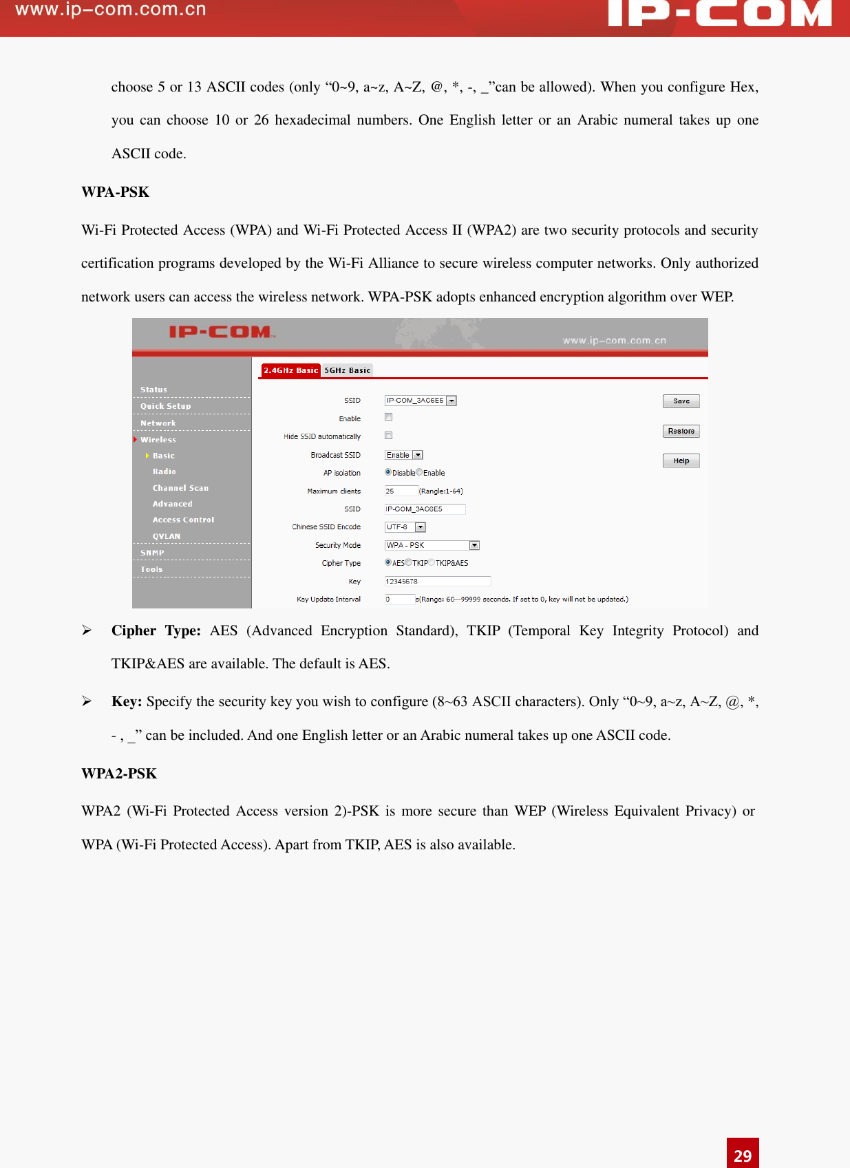   29 choose 5 or 13 ASCII codes (only “0~9, a~z, A~Z, @, *, -, _”can be allowed). When you configure Hex, you can  choose  10 or 26 hexadecimal  numbers.  One  English letter or  an  Arabic numeral  takes up  one ASCII code. WPA-PSK   Wi-Fi Protected Access (WPA) and Wi-Fi Protected Access II (WPA2) are two security protocols and security certification programs developed by the Wi-Fi Alliance to secure wireless computer networks. Only authorized network users can access the wireless network. WPA-PSK adopts enhanced encryption algorithm over WEP.     Cipher  Type:  AES  (Advanced  Encryption  Standard),  TKIP  (Temporal  Key  Integrity  Protocol)  and TKIP&amp;AES are available. The default is AES.  Key: Specify the security key you wish to configure (8~63 ASCII characters). Only “0~9, a~z, A~Z, @, *, - , _” can be included. And one English letter or an Arabic numeral takes up one ASCII code.   WPA2-PSK   WPA2  (Wi-Fi Protected  Access version 2)-PSK is more  secure than  WEP (Wireless Equivalent  Privacy)  or WPA (Wi-Fi Protected Access). Apart from TKIP, AES is also available. 