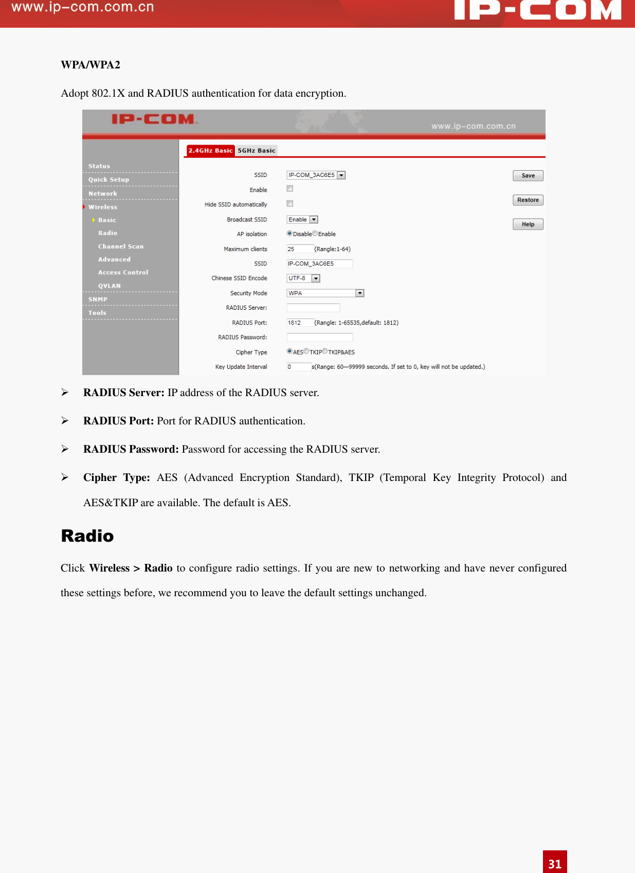   31 WPA/WPA2 Adopt 802.1X and RADIUS authentication for data encryption.     RADIUS Server: IP address of the RADIUS server.  RADIUS Port: Port for RADIUS authentication.  RADIUS Password: Password for accessing the RADIUS server.    Cipher  Type:  AES  (Advanced  Encryption  Standard),  TKIP  (Temporal  Key  Integrity  Protocol)  and AES&amp;TKIP are available. The default is AES.   Radio Click Wireless &gt; Radio to configure radio settings. If you are new to networking and have never configured these settings before, we recommend you to leave the default settings unchanged. 