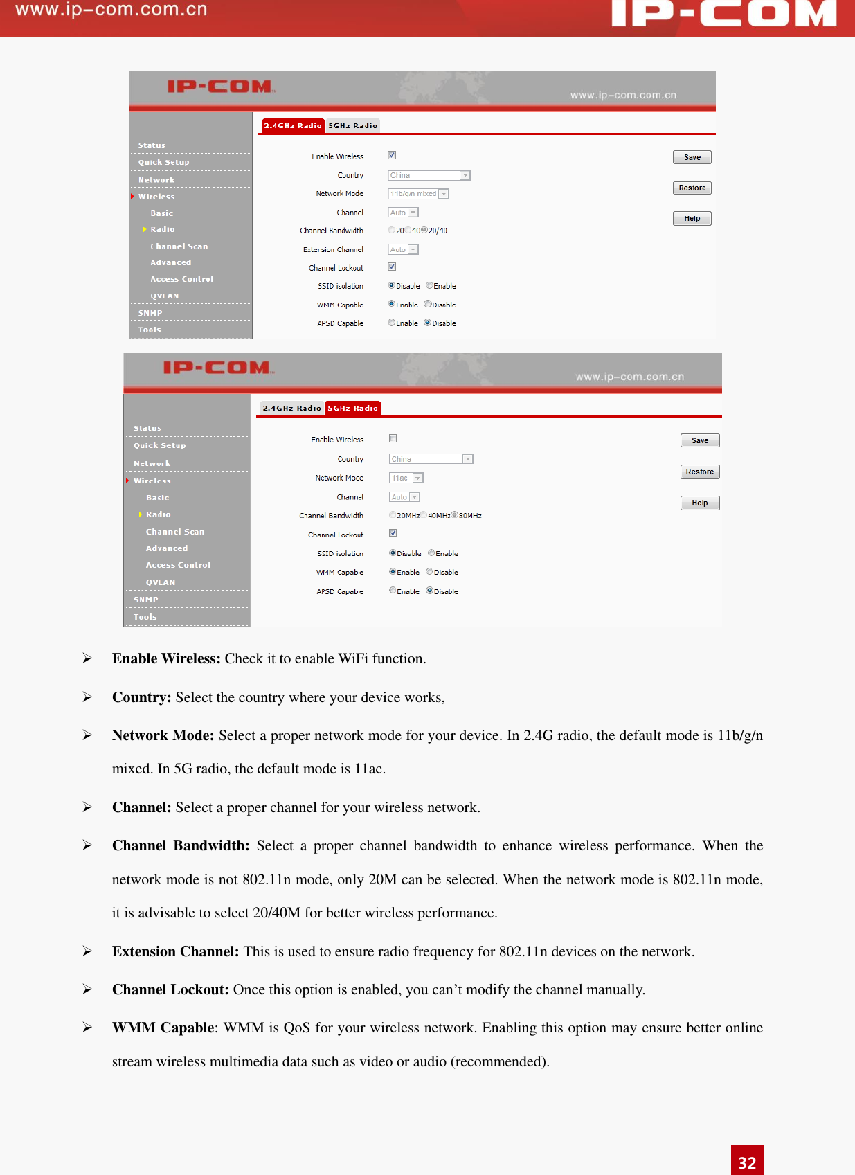   32    Enable Wireless: Check it to enable WiFi function.    Country: Select the country where your device works,  Network Mode: Select a proper network mode for your device. In 2.4G radio, the default mode is 11b/g/n mixed. In 5G radio, the default mode is 11ac.  Channel: Select a proper channel for your wireless network.    Channel  Bandwidth:  Select  a  proper  channel  bandwidth  to  enhance  wireless  performance.  When  the network mode is not 802.11n mode, only 20M can be selected. When the network mode is 802.11n mode, it is advisable to select 20/40M for better wireless performance.    Extension Channel: This is used to ensure radio frequency for 802.11n devices on the network.    Channel Lockout: Once this option is enabled, you can’t modify the channel manually.    WMM Capable: WMM is QoS for your wireless network. Enabling this option may ensure better online stream wireless multimedia data such as video or audio (recommended).   