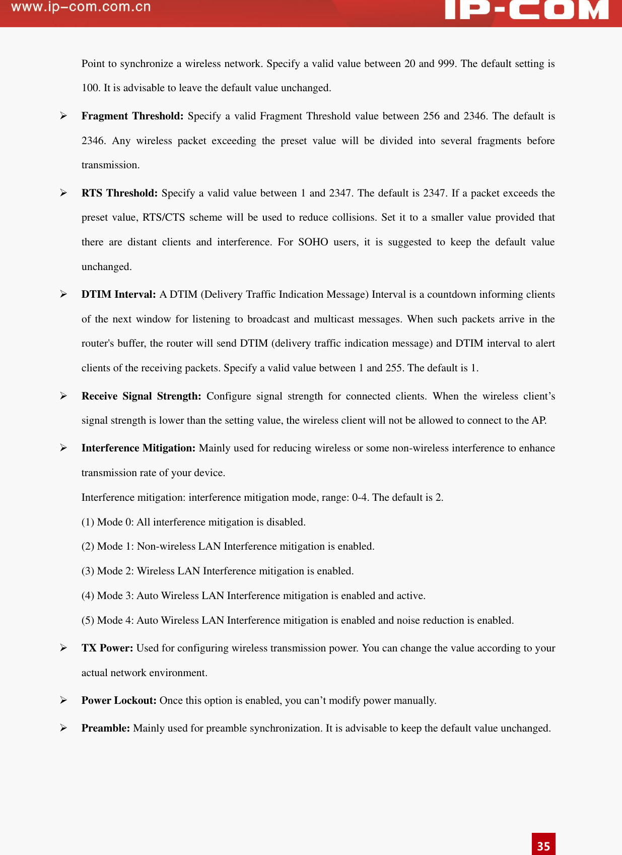  35 Point to synchronize a wireless network. Specify a valid value between 20 and 999. The default setting is 100. It is advisable to leave the default value unchanged.    Fragment Threshold: Specify a valid Fragment Threshold value between 256 and 2346. The default is 2346.  Any  wireless  packet  exceeding  the  preset  value  will  be  divided  into  several  fragments  before transmission.   RTS Threshold: Specify a valid value between 1 and 2347. The default is 2347. If a packet exceeds the preset value, RTS/CTS scheme will be used to reduce collisions. Set it to a smaller value provided that there  are  distant  clients  and  interference.  For  SOHO  users,  it  is  suggested  to  keep  the  default  value unchanged.    DTIM Interval: A DTIM (Delivery Traffic Indication Message) Interval is a countdown informing clients of the next window for listening to  broadcast and multicast messages. When such packets arrive in  the router&apos;s buffer, the router will send DTIM (delivery traffic indication message) and DTIM interval to alert clients of the receiving packets. Specify a valid value between 1 and 255. The default is 1.    Receive  Signal  Strength:  Configure  signal  strength  for  connected  clients.  When  the  wireless  client’s signal strength is lower than the setting value, the wireless client will not be allowed to connect to the AP.  Interference Mitigation: Mainly used for reducing wireless or some non-wireless interference to enhance transmission rate of your device.   Interference mitigation: interference mitigation mode, range: 0-4. The default is 2. (1) Mode 0: All interference mitigation is disabled. (2) Mode 1: Non-wireless LAN Interference mitigation is enabled. (3) Mode 2: Wireless LAN Interference mitigation is enabled. (4) Mode 3: Auto Wireless LAN Interference mitigation is enabled and active. (5) Mode 4: Auto Wireless LAN Interference mitigation is enabled and noise reduction is enabled.  TX Power: Used for configuring wireless transmission power. You can change the value according to your actual network environment.  Power Lockout: Once this option is enabled, you can’t modify power manually.    Preamble: Mainly used for preamble synchronization. It is advisable to keep the default value unchanged.   