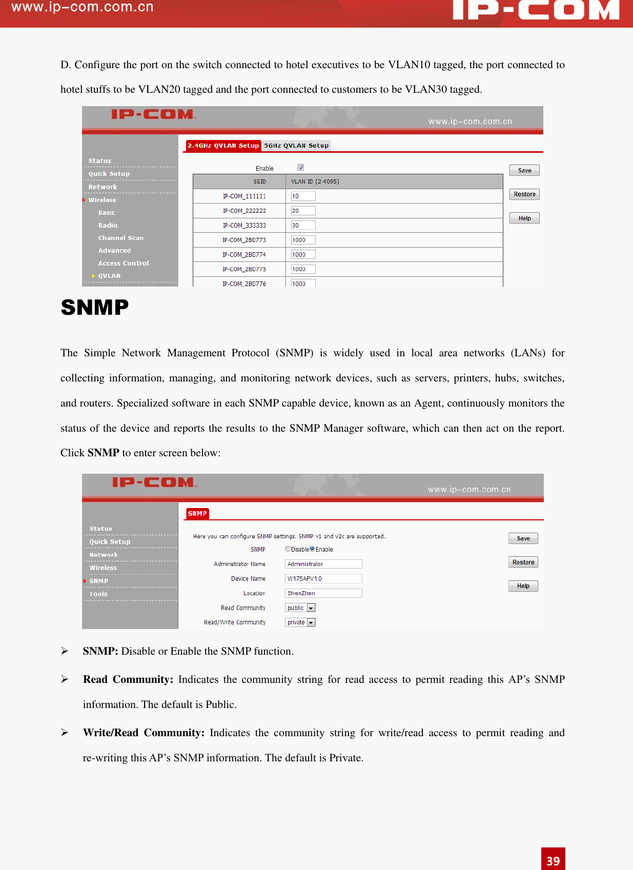   39 D. Configure the port on the switch connected to hotel executives to be VLAN10 tagged, the port connected to hotel stuffs to be VLAN20 tagged and the port connected to customers to be VLAN30 tagged.    SNMP The  Simple  Network  Management  Protocol  (SNMP)  is  widely  used  in  local  area  networks  (LANs)  for collecting information, managing, and monitoring network  devices, such as servers, printers, hubs, switches, and routers. Specialized software in each SNMP capable device, known as an Agent, continuously monitors the status of the device and reports the results to the SNMP Manager software, which can then act on the report. Click SNMP to enter screen below:   SNMP: Disable or Enable the SNMP function.    Read  Community:  Indicates  the  community  string  for  read  access  to  permit  reading  this  AP’s  SNMP information. The default is Public.    Write/Read  Community:  Indicates  the  community  string  for  write/read  access  to  permit  reading  and re-writing this AP’s SNMP information. The default is Private.   