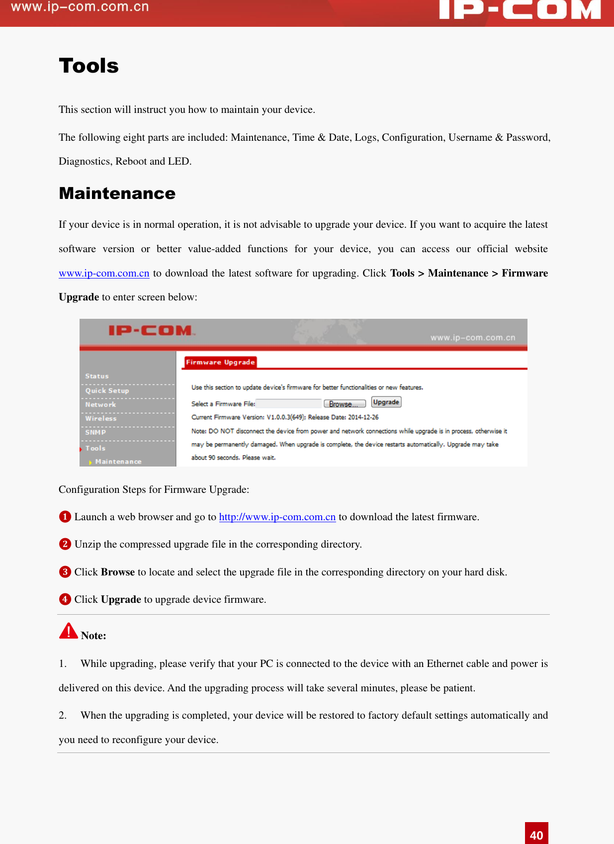   40 Tools This section will instruct you how to maintain your device.   The following eight parts are included: Maintenance, Time &amp; Date, Logs, Configuration, Username &amp; Password, Diagnostics, Reboot and LED.   Maintenance If your device is in normal operation, it is not advisable to upgrade your device. If you want to acquire the latest software  version  or  better  value-added  functions  for  your  device,  you  can  access  our  official  website www.ip-com.com.cn to download the latest software for upgrading. Click Tools &gt; Maintenance &gt; Firmware Upgrade to enter screen below:    Configuration Steps for Firmware Upgrade: ❶ Launch a web browser and go to http://www.ip-com.com.cn to download the latest firmware.   ❷ Unzip the compressed upgrade file in the corresponding directory.   ❸ Click Browse to locate and select the upgrade file in the corresponding directory on your hard disk.   ❹ Click Upgrade to upgrade device firmware.   Note: 1.  While upgrading, please verify that your PC is connected to the device with an Ethernet cable and power is delivered on this device. And the upgrading process will take several minutes, please be patient. 2.  When the upgrading is completed, your device will be restored to factory default settings automatically and you need to reconfigure your device.   