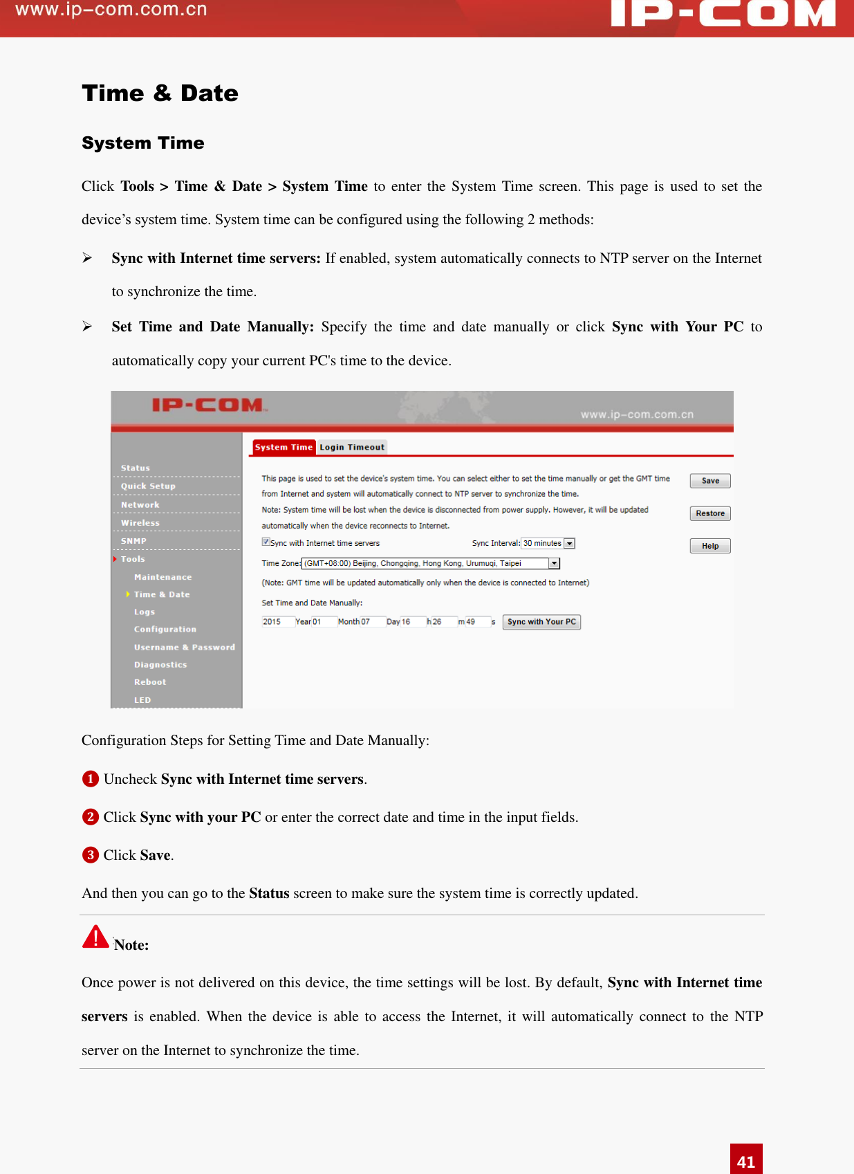   41 Time &amp; Date System Time Click Tools &gt; Time &amp; Date &gt; System Time to  enter the System Time  screen. This page is used to set the device’s system time. System time can be configured using the following 2 methods:  Sync with Internet time servers: If enabled, system automatically connects to NTP server on the Internet to synchronize the time.  Set  Time  and  Date  Manually:  Specify  the  time  and  date  manually  or  click  Sync  with  Your  PC  to automatically copy your current PC&apos;s time to the device.    Configuration Steps for Setting Time and Date Manually: ❶ Uncheck Sync with Internet time servers.   ❷ Click Sync with your PC or enter the correct date and time in the input fields.   ❸ Click Save.   And then you can go to the Status screen to make sure the system time is correctly updated. Note:                                                                                 Once power is not delivered on this device, the time settings will be lost. By default, Sync with Internet time servers is enabled. When the device is able  to access the  Internet, it will automatically connect to  the NTP server on the Internet to synchronize the time.   