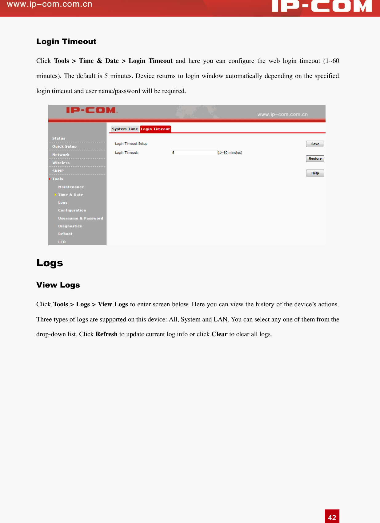   42 Login Timeout Click  Tools  &gt;  Time  &amp;  Date  &gt;  Login  Timeout  and  here  you  can  configure  the  web  login  timeout  (1~60 minutes). The default is 5 minutes. Device returns to login window automatically depending on the specified login timeout and user name/password will be required.  Logs View Logs Click Tools &gt; Logs &gt; View Logs to enter screen below. Here you can view the history of the device’s actions. Three types of logs are supported on this device: All, System and LAN. You can select any one of them from the drop-down list. Click Refresh to update current log info or click Clear to clear all logs. 