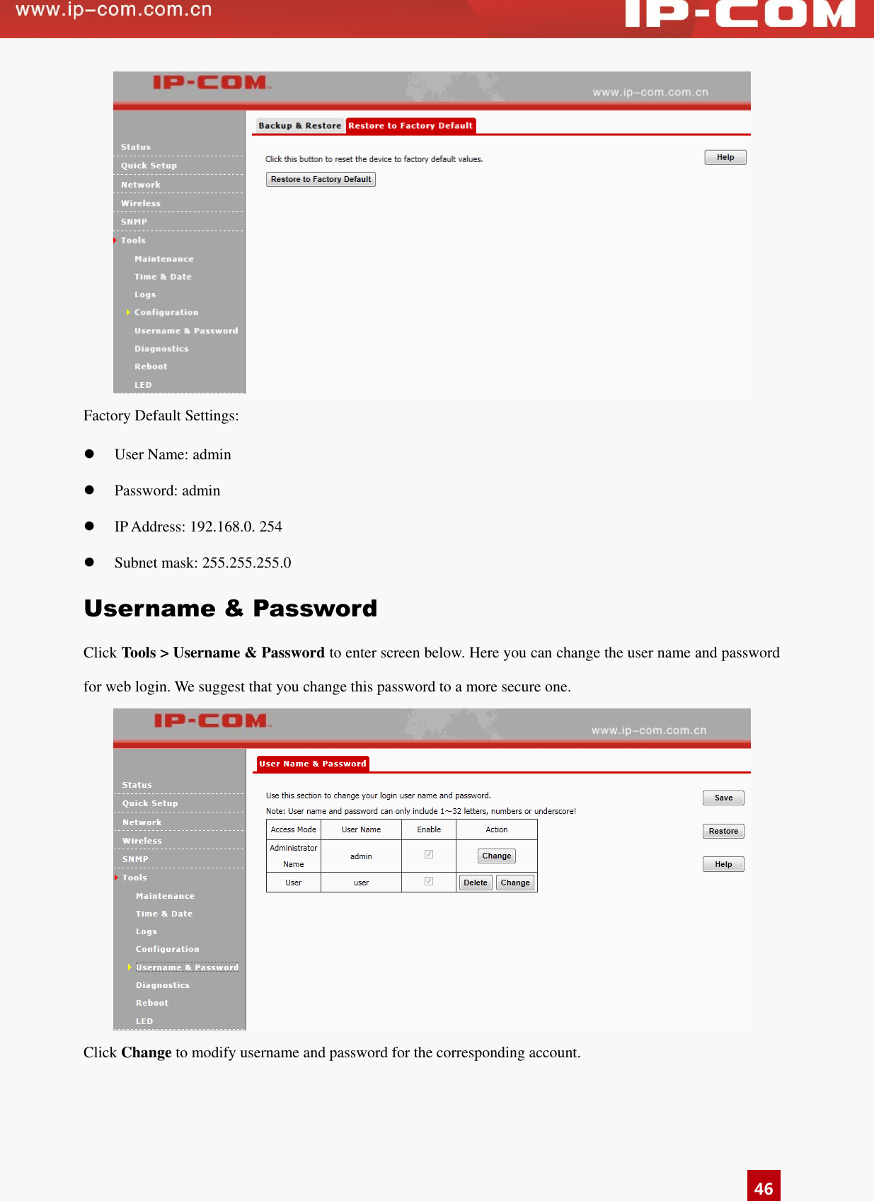   46  Factory Default Settings:  User Name: admin  Password: admin  IP Address: 192.168.0. 254  Subnet mask: 255.255.255.0 Username &amp; Password Click Tools &gt; Username &amp; Password to enter screen below. Here you can change the user name and password for web login. We suggest that you change this password to a more secure one.  Click Change to modify username and password for the corresponding account.    