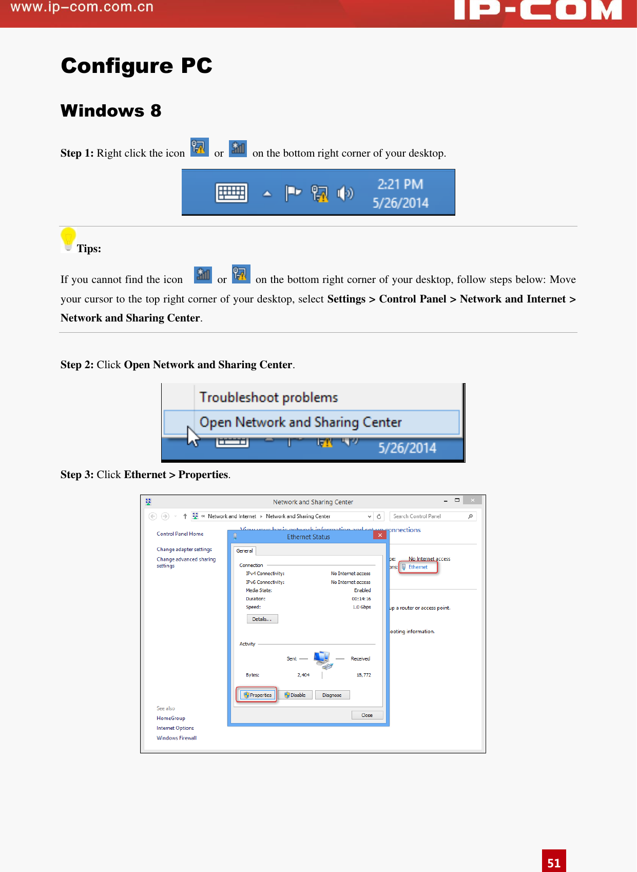      51 Configure PC Windows 8 Step 1: Right click the icon    or    on the bottom right corner of your desktop.  Tips: If you cannot find the icon      or    on the bottom right corner of your desktop, follow steps below: Move your cursor to the top right corner of your desktop, select Settings &gt; Control Panel &gt; Network and Internet &gt; Network and Sharing Center.  Step 2: Click Open Network and Sharing Center.  Step 3: Click Ethernet &gt; Properties.   