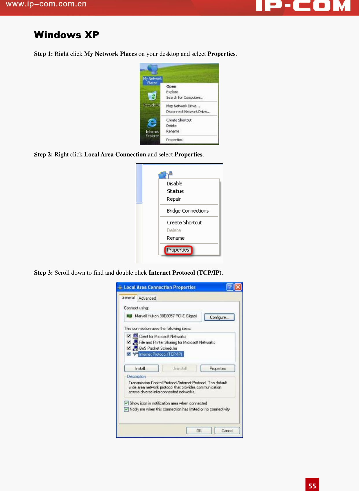      55 Windows XP Step 1: Right click My Network Places on your desktop and select Properties.  Step 2: Right click Local Area Connection and select Properties.  Step 3: Scroll down to find and double click Internet Protocol (TCP/IP).  