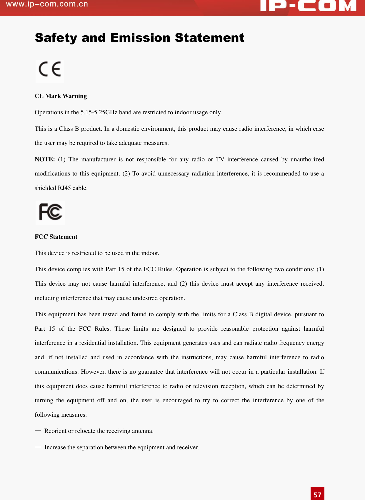      57 Safety and Emission Statement   CE Mark Warning Operations in the 5.15-5.25GHz band are restricted to indoor usage only. This is a Class B product. In a domestic environment, this product may cause radio interference, in which case the user may be required to take adequate measures. NOTE:  (1)  The  manufacturer  is  not  responsible  for  any  radio  or  TV  interference  caused  by  unauthorized modifications to this equipment. (2) To avoid unnecessary radiation interference, it is recommended to use a shielded RJ45 cable.   FCC Statement This device is restricted to be used in the indoor. This device complies with Part 15 of the FCC Rules. Operation is subject to the following two conditions: (1) This  device  may  not  cause  harmful  interference,  and  (2)  this  device  must  accept  any  interference  received, including interference that may cause undesired operation. This equipment has been tested and found to comply with the limits for a Class B digital device, pursuant to Part  15  of  the  FCC  Rules.  These  limits  are  designed  to  provide  reasonable  protection  against  harmful interference in a residential installation. This equipment generates uses and can radiate radio frequency energy and,  if  not  installed  and  used  in  accordance  with  the  instructions,  may  cause  harmful  interference  to  radio communications. However, there is no guarantee that interference will not occur in a particular installation. If this equipment does cause harmful interference to radio or television reception, which can be determined by turning  the  equipment  off  and  on,  the  user  is  encouraged  to  try  to  correct  the  interference  by  one  of  the following measures: —  Reorient or relocate the receiving antenna. —  Increase the separation between the equipment and receiver. 