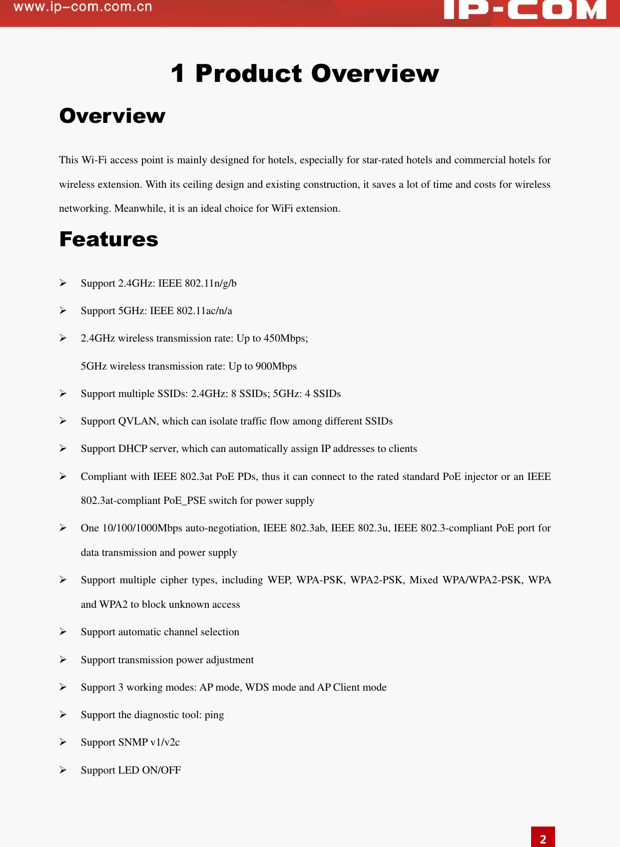  2 1 Product Overview Overview This Wi-Fi access point is mainly designed for hotels, especially for star-rated hotels and commercial hotels for wireless extension. With its ceiling design and existing construction, it saves a lot of time and costs for wireless networking. Meanwhile, it is an ideal choice for WiFi extension.   Features  Support 2.4GHz: IEEE 802.11n/g/b  Support 5GHz: IEEE 802.11ac/n/a  2.4GHz wireless transmission rate: Up to 450Mbps; 5GHz wireless transmission rate: Up to 900Mbps  Support multiple SSIDs: 2.4GHz: 8 SSIDs; 5GHz: 4 SSIDs  Support QVLAN, which can isolate traffic flow among different SSIDs    Support DHCP server, which can automatically assign IP addresses to clients    Compliant with IEEE 802.3at PoE PDs, thus it can connect to the rated standard PoE injector or an IEEE 802.3at-compliant PoE_PSE switch for power supply    One 10/100/1000Mbps auto-negotiation, IEEE 802.3ab, IEEE 802.3u, IEEE 802.3-compliant PoE port for data transmission and power supply  Support multiple cipher types, including  WEP, WPA-PSK, WPA2-PSK, Mixed  WPA/WPA2-PSK, WPA and WPA2 to block unknown access    Support automatic channel selection    Support transmission power adjustment    Support 3 working modes: AP mode, WDS mode and AP Client mode  Support the diagnostic tool: ping    Support SNMP v1/v2c  Support LED ON/OFF   