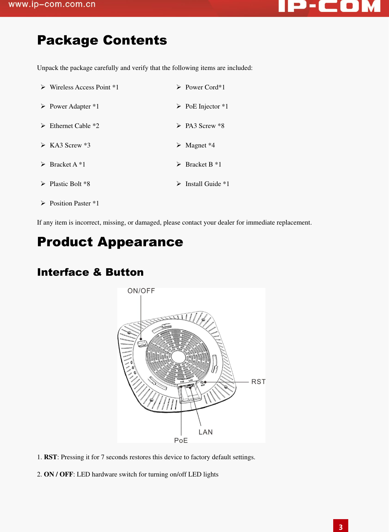   3 Package Contents Unpack the package carefully and verify that the following items are included:  Wireless Access Point *1  Power Cord*1  Power Adapter *1  PoE Injector *1  Ethernet Cable *2  PA3 Screw *8  KA3 Screw *3  Magnet *4  Bracket A *1  Bracket B *1  Plastic Bolt *8  Install Guide *1  Position Paster *1  If any item is incorrect, missing, or damaged, please contact your dealer for immediate replacement.   Product Appearance Interface &amp; Button  1. RST: Pressing it for 7 seconds restores this device to factory default settings. 2. ON / OFF: LED hardware switch for turning on/off LED lights 