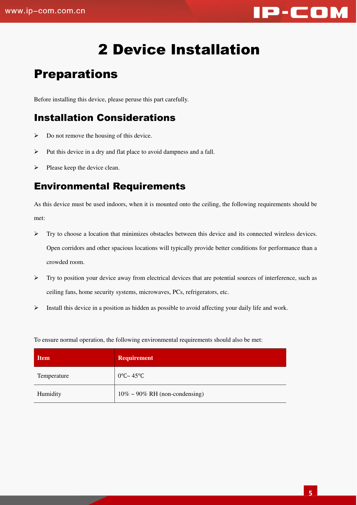   5 2 Device Installation Preparations Before installing this device, please peruse this part carefully. Installation Considerations  Do not remove the housing of this device.    Put this device in a dry and flat place to avoid dampness and a fall.    Please keep the device clean. Environmental Requirements As this device must be used indoors, when it is mounted onto the ceiling, the following requirements should be met:  Try to choose a location that minimizes obstacles between this device and its connected wireless devices. Open corridors and other spacious locations will typically provide better conditions for performance than a crowded room.    Try to position your device away from electrical devices that are potential sources of interference, such as ceiling fans, home security systems, microwaves, PCs, refrigerators, etc.    Install this device in a position as hidden as possible to avoid affecting your daily life and work.  To ensure normal operation, the following environmental requirements should also be met:       Item   Requirement   Temperature   0℃~ 45℃ Humidity   10% ~ 90% RH (non-condensing)      