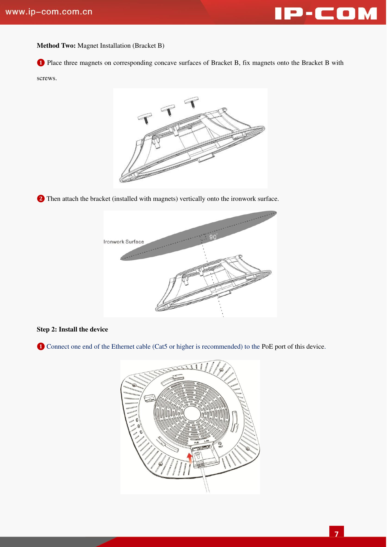   7 Method Two: Magnet Installation (Bracket B)   ❶ Place three magnets on corresponding concave surfaces of Bracket B, fix magnets onto the Bracket B with screws.  ❷ Then attach the bracket (installed with magnets) vertically onto the ironwork surface.  Step 2: Install the device   ❶ Connect one end of the Ethernet cable (Cat5 or higher is recommended) to the PoE port of this device.   