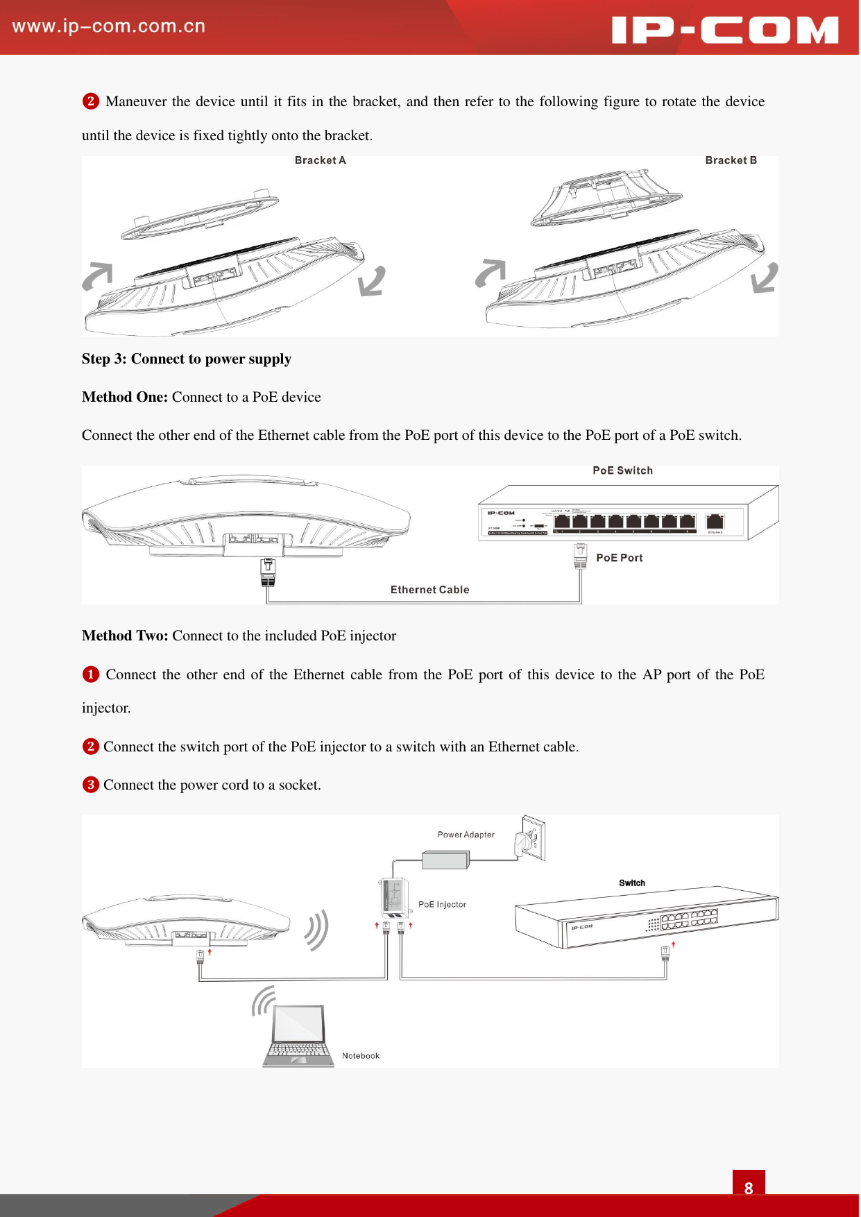   8 ❷ Maneuver the device until it fits in the bracket, and then refer to the following figure to rotate the device until the device is fixed tightly onto the bracket.  Step 3: Connect to power supply   Method One: Connect to a PoE device   Connect the other end of the Ethernet cable from the PoE port of this device to the PoE port of a PoE switch.    Method Two: Connect to the included PoE injector   ❶ Connect the other end of the Ethernet cable from the PoE port of this device to the AP port of the PoE injector.  ❷ Connect the switch port of the PoE injector to a switch with an Ethernet cable.   ❸ Connect the power cord to a socket.    