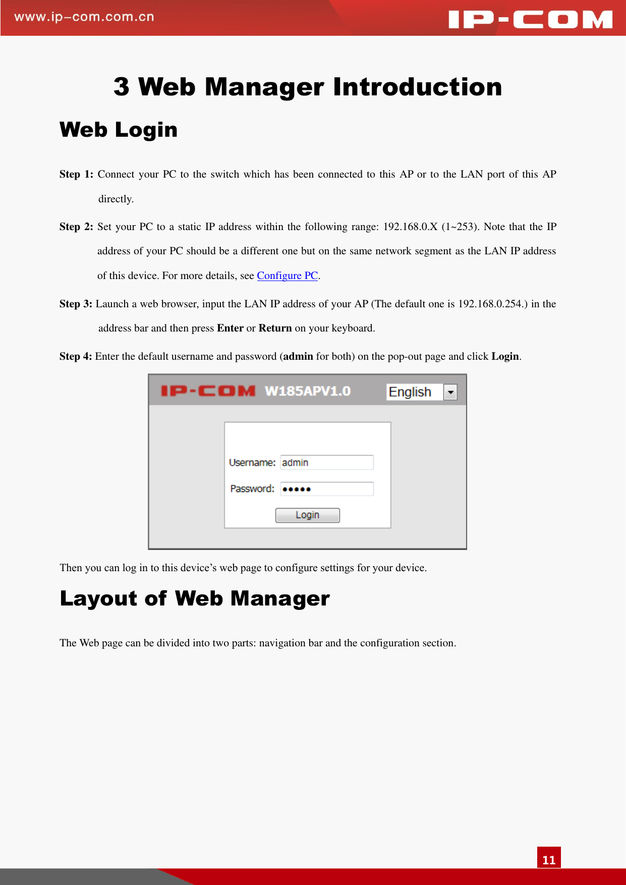   11 3 Web Manager Introduction Web Login Step 1: Connect your PC to the switch which has been connected to this AP or to the LAN port of this AP directly.   Step 2: Set your PC to a static IP address within the following range: 192.168.0.X (1~253). Note that the IP address of your PC should be a different one but on the same network segment as the LAN IP address of this device. For more details, see Configure PC. Step 3: Launch a web browser, input the LAN IP address of your AP (The default one is 192.168.0.254.) in the address bar and then press Enter or Return on your keyboard. Step 4: Enter the default username and password (admin for both) on the pop-out page and click Login.  Then you can log in to this device’s web page to configure settings for your device.   Layout of Web Manager The Web page can be divided into two parts: navigation bar and the configuration section.   