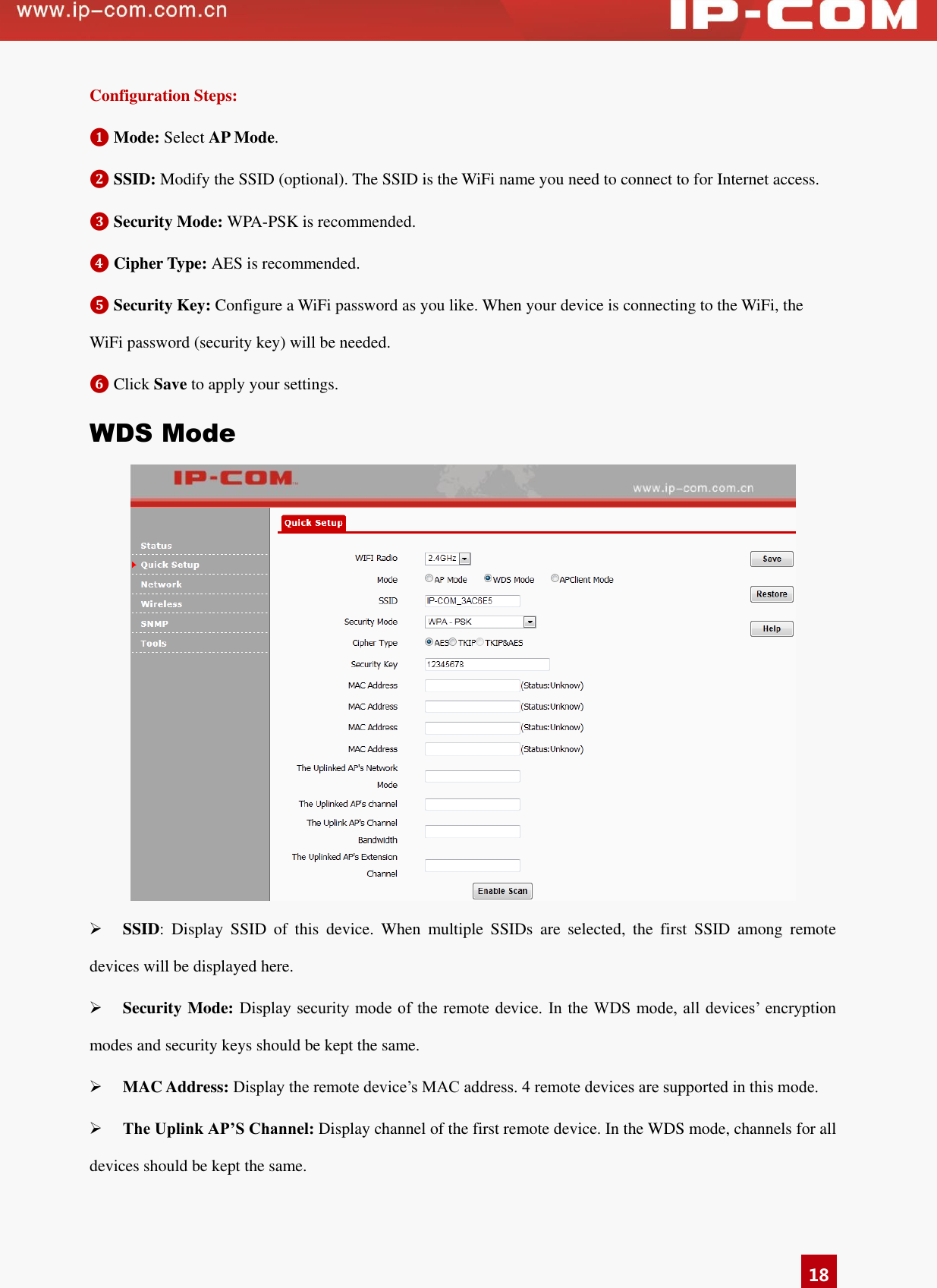   18 Configuration Steps: ❶ Mode: Select AP Mode.   ❷ SSID: Modify the SSID (optional). The SSID is the WiFi name you need to connect to for Internet access. ❸ Security Mode: WPA-PSK is recommended. ❹ Cipher Type: AES is recommended. ❺ Security Key: Configure a WiFi password as you like. When your device is connecting to the WiFi, the WiFi password (security key) will be needed. ❻ Click Save to apply your settings.   WDS Mode   SSID:  Display  SSID  of  this  device.  When  multiple  SSIDs  are  selected,  the  first  SSID  among  remote devices will be displayed here.  Security Mode: Display security  mode of the remote device.  In the WDS mode, all  devices’  encryption modes and security keys should be kept the same.    MAC Address: Display the remote device’s MAC address. 4 remote devices are supported in this mode.    The Uplink AP’S Channel: Display channel of the first remote device. In the WDS mode, channels for all devices should be kept the same.  