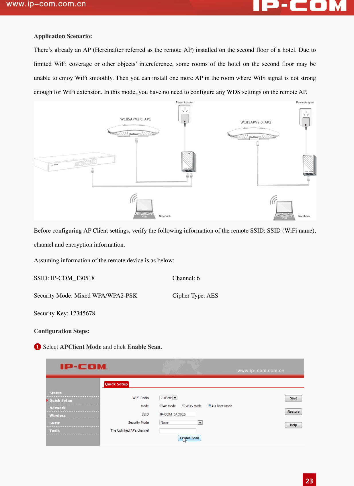   23 Application Scenario: There’s already an AP (Hereinafter referred as the remote AP) installed on the second floor of a hotel. Due to limited  WiFi  coverage  or  other  objects’  intereference,  some  rooms  of  the  hotel  on  the  second  floor  may  be unable to enjoy WiFi smoothly. Then you can install one more AP in the room where WiFi signal is not strong enough for WiFi extension. In this mode, you have no need to configure any WDS settings on the remote AP.  Before configuring AP Client settings, verify the following information of the remote SSID: SSID (WiFi name), channel and encryption information.   Assuming information of the remote device is as below:   SSID: IP-COM_130518 Channel: 6 Security Mode: Mixed WPA/WPA2-PSK Cipher Type: AES Security Key: 12345678  Configuration Steps: ❶ Select APClient Mode and click Enable Scan.      