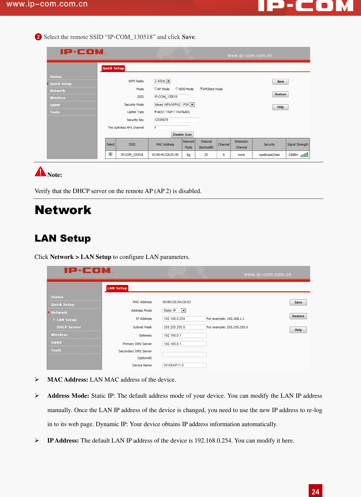   24 ❷ Select the remote SSID “IP-COM_130518” and click Save.    Note: Verify that the DHCP server on the remote AP (AP 2) is disabled.   Network LAN Setup Click Network &gt; LAN Setup to configure LAN parameters.     MAC Address: LAN MAC address of the device.   Address Mode: Static IP: The default address mode of your device. You can modify the LAN IP address       manually. Once the LAN IP address of the device is changed, you need to use the new IP address to re-log in to its web page. Dynamic IP: Your device obtains IP address information automatically.  IP Address: The default LAN IP address of the device is 192.168.0.254. You can modify it here. 