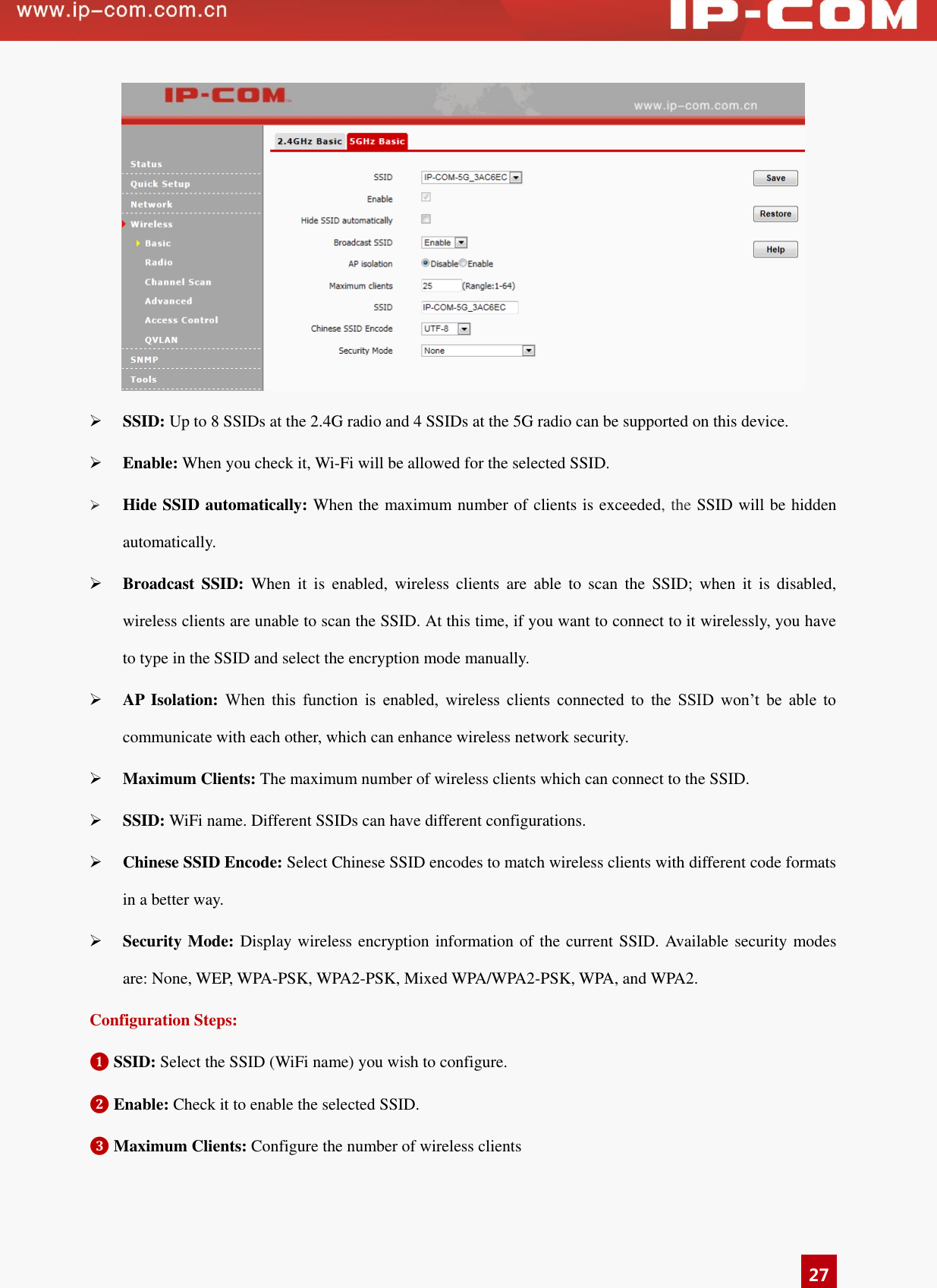   27   SSID: Up to 8 SSIDs at the 2.4G radio and 4 SSIDs at the 5G radio can be supported on this device.    Enable: When you check it, Wi-Fi will be allowed for the selected SSID.      Hide SSID automatically: When the maximum number of clients is exceeded, the SSID will be hidden automatically.  Broadcast SSID:  When  it  is  enabled,  wireless  clients  are  able  to  scan  the  SSID;  when  it  is  disabled, wireless clients are unable to scan the SSID. At this time, if you want to connect to it wirelessly, you have to type in the SSID and select the encryption mode manually.    AP  Isolation: When  this  function  is  enabled,  wireless  clients  connected  to  the  SSID  won’t  be  able  to communicate with each other, which can enhance wireless network security.    Maximum Clients: The maximum number of wireless clients which can connect to the SSID.    SSID: WiFi name. Different SSIDs can have different configurations.  Chinese SSID Encode: Select Chinese SSID encodes to match wireless clients with different code formats in a better way.  Security Mode: Display wireless encryption information of the current SSID. Available security modes are: None, WEP, WPA-PSK, WPA2-PSK, Mixed WPA/WPA2-PSK, WPA, and WPA2.   Configuration Steps: ❶ SSID: Select the SSID (WiFi name) you wish to configure.   ❷ Enable: Check it to enable the selected SSID. ❸ Maximum Clients: Configure the number of wireless clients   