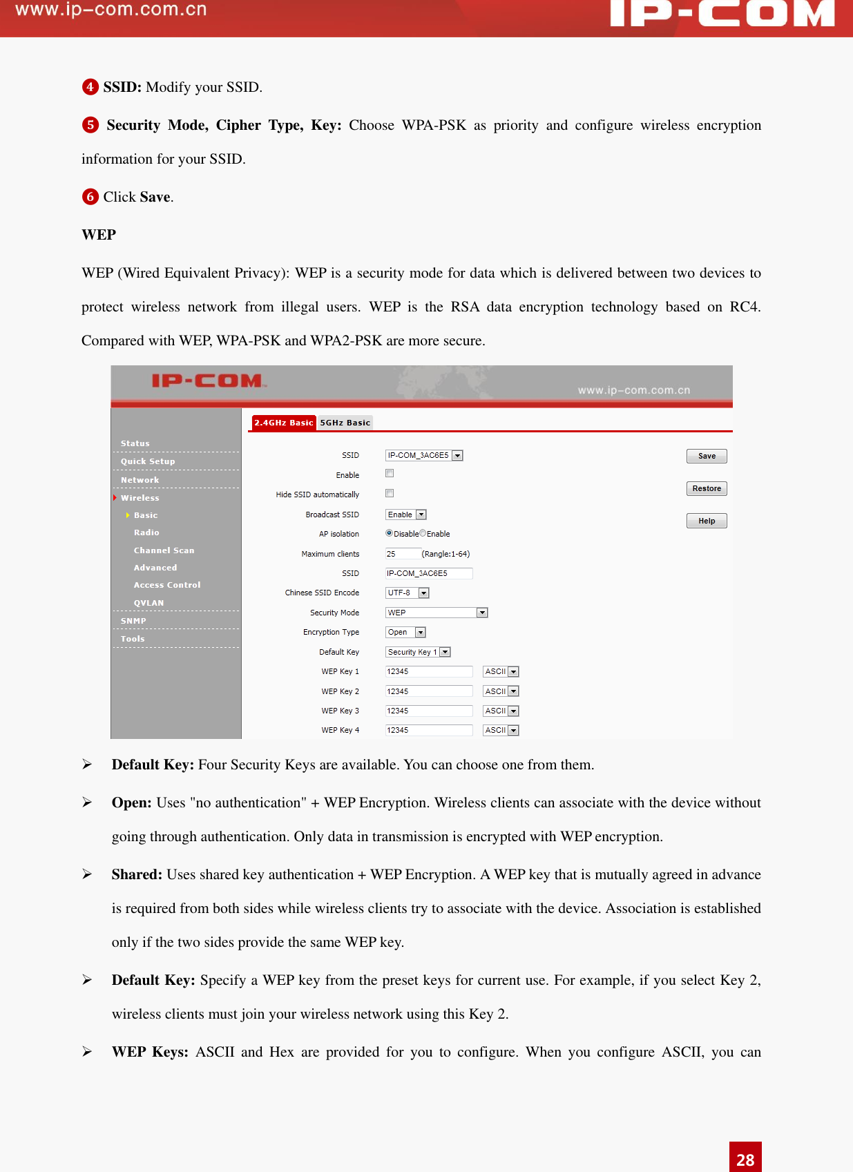   28 ❹ SSID: Modify your SSID. ❺ Security  Mode,  Cipher  Type,  Key:  Choose  WPA-PSK  as  priority  and  configure  wireless  encryption information for your SSID.   ❻ Click Save. WEP WEP (Wired Equivalent Privacy): WEP is a security mode for data which is delivered between two devices to protect  wireless  network  from  illegal  users.  WEP  is  the  RSA  data  encryption  technology  based  on  RC4. Compared with WEP, WPA-PSK and WPA2-PSK are more secure.   Default Key: Four Security Keys are available. You can choose one from them.    Open: Uses &quot;no authentication&quot; + WEP Encryption. Wireless clients can associate with the device without going through authentication. Only data in transmission is encrypted with WEP encryption.  Shared: Uses shared key authentication + WEP Encryption. A WEP key that is mutually agreed in advance is required from both sides while wireless clients try to associate with the device. Association is established only if the two sides provide the same WEP key.  Default Key: Specify a WEP key from the preset keys for current use. For example, if you select Key 2, wireless clients must join your wireless network using this Key 2.  WEP  Keys:  ASCII  and  Hex  are  provided  for  you  to  configure.  When  you  configure  ASCII,  you  can 