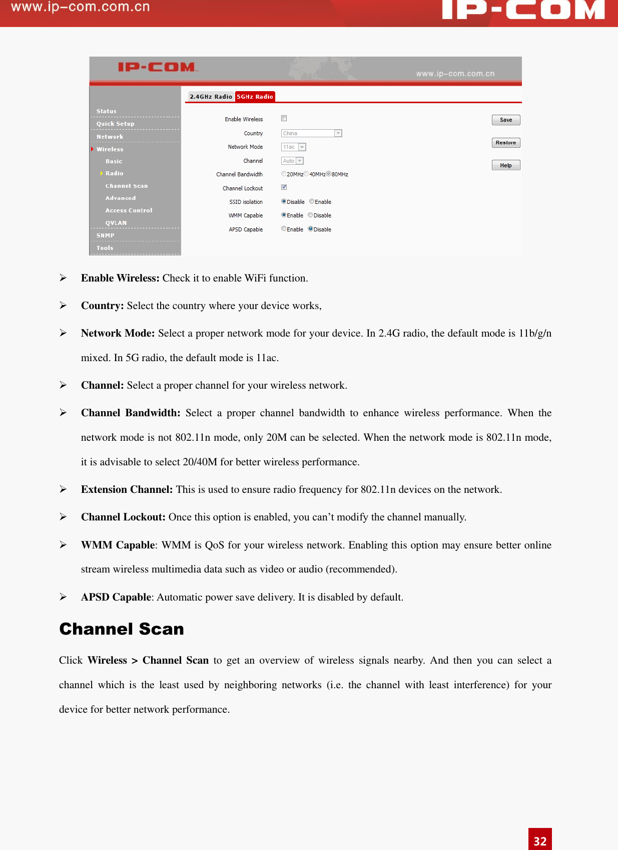   32   Enable Wireless: Check it to enable WiFi function.    Country: Select the country where your device works,  Network Mode: Select a proper network mode for your device. In 2.4G radio, the default mode is 11b/g/n mixed. In 5G radio, the default mode is 11ac.  Channel: Select a proper channel for your wireless network.    Channel  Bandwidth:  Select  a  proper  channel  bandwidth  to  enhance  wireless  performance.  When  the network mode is not 802.11n mode, only 20M can be selected. When the network mode is 802.11n mode, it is advisable to select 20/40M for better wireless performance.    Extension Channel: This is used to ensure radio frequency for 802.11n devices on the network.    Channel Lockout: Once this option is enabled, you can’t modify the channel manually.    WMM Capable: WMM is QoS for your wireless network. Enabling this option may ensure better online stream wireless multimedia data such as video or audio (recommended).    APSD Capable: Automatic power save delivery. It is disabled by default. Channel Scan Click  Wireless &gt;  Channel  Scan  to  get  an  overview  of  wireless  signals  nearby.  And  then  you  can  select  a channel  which  is  the  least  used  by  neighboring  networks  (i.e.  the  channel  with  least  interference)  for  your device for better network performance.   