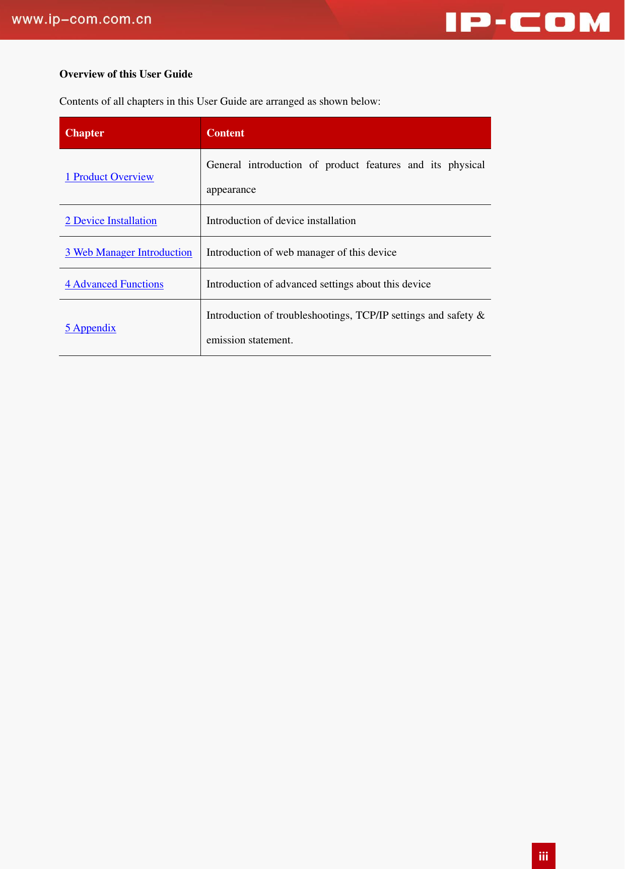   iii Overview of this User Guide Contents of all chapters in this User Guide are arranged as shown below:   Chapter Content   1 Product Overview General  introduction  of  product  features  and  its  physical appearance 2 Device Installation Introduction of device installation 3 Web Manager Introduction Introduction of web manager of this device 4 Advanced Functions Introduction of advanced settings about this device 5 Appendix Introduction of troubleshootings, TCP/IP settings and safety &amp; emission statement.      