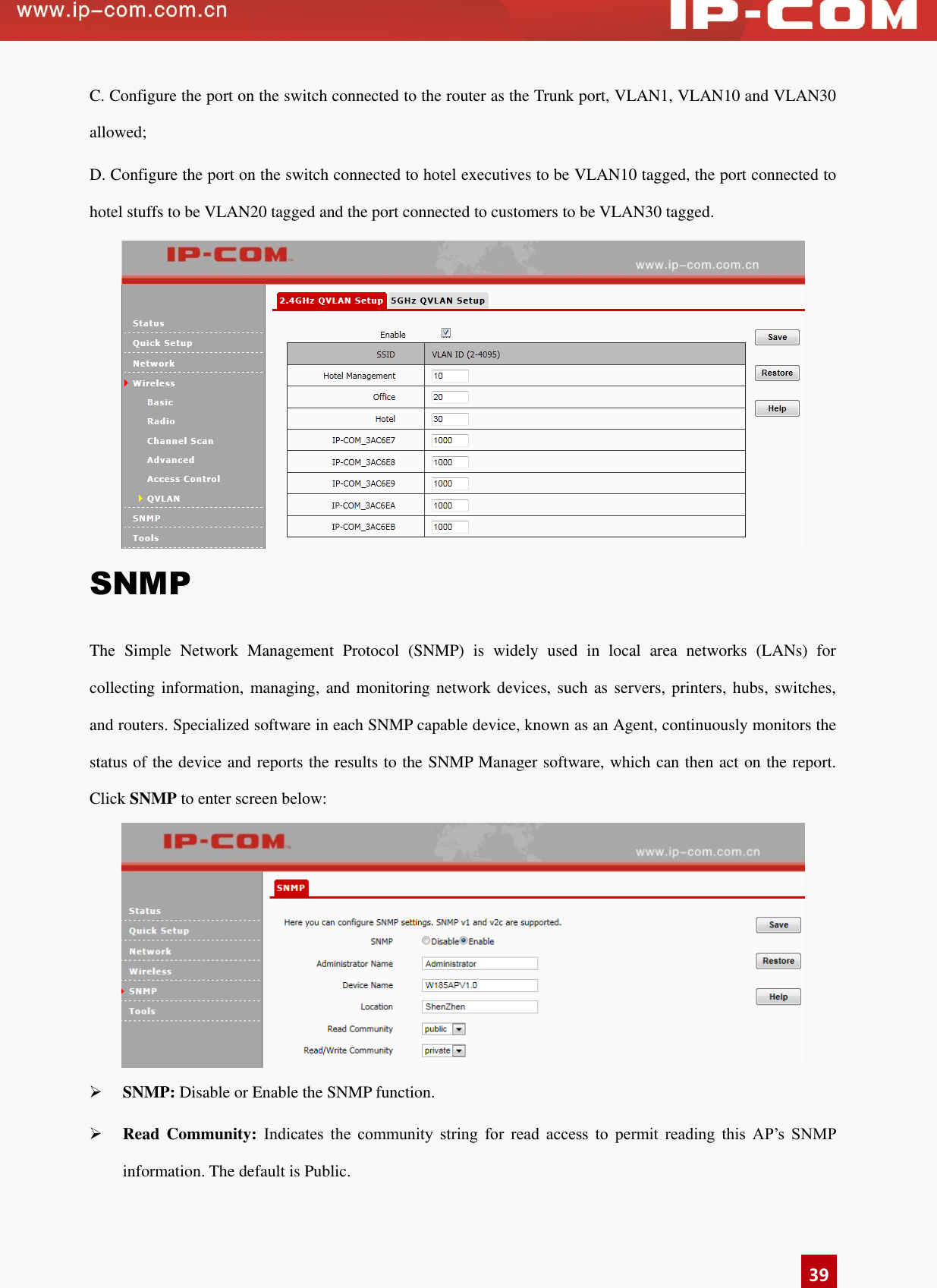   39 C. Configure the port on the switch connected to the router as the Trunk port, VLAN1, VLAN10 and VLAN30 allowed; D. Configure the port on the switch connected to hotel executives to be VLAN10 tagged, the port connected to hotel stuffs to be VLAN20 tagged and the port connected to customers to be VLAN30 tagged.  SNMP The  Simple  Network  Management  Protocol  (SNMP)  is  widely  used  in  local  area  networks  (LANs)  for collecting information, managing, and monitoring network devices,  such as servers, printers, hubs, switches, and routers. Specialized software in each SNMP capable device, known as an Agent, continuously monitors the status of the device and reports the results to the SNMP Manager software, which can then act on the report. Click SNMP to enter screen below:   SNMP: Disable or Enable the SNMP function.    Read  Community:  Indicates  the  community  string  for  read  access  to  permit  reading  this  AP’s  SNMP information. The default is Public.   