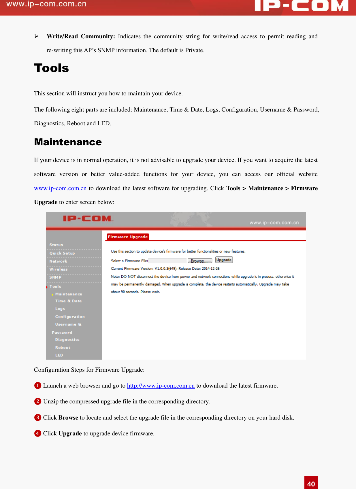   40  Write/Read  Community:  Indicates  the  community  string  for  write/read  access  to  permit  reading  and re-writing this AP’s SNMP information. The default is Private.   Tools This section will instruct you how to maintain your device.   The following eight parts are included: Maintenance, Time &amp; Date, Logs, Configuration, Username &amp; Password, Diagnostics, Reboot and LED.   Maintenance If your device is in normal operation, it is not advisable to upgrade your device. If you want to acquire the latest software  version  or  better  value-added  functions  for  your  device,  you  can  access  our  official  website www.ip-com.com.cn to download the latest software for upgrading. Click Tools &gt; Maintenance &gt; Firmware Upgrade to enter screen below:    Configuration Steps for Firmware Upgrade: ❶ Launch a web browser and go to http://www.ip-com.com.cn to download the latest firmware.   ❷ Unzip the compressed upgrade file in the corresponding directory.   ❸ Click Browse to locate and select the upgrade file in the corresponding directory on your hard disk.   ❹ Click Upgrade to upgrade device firmware.   