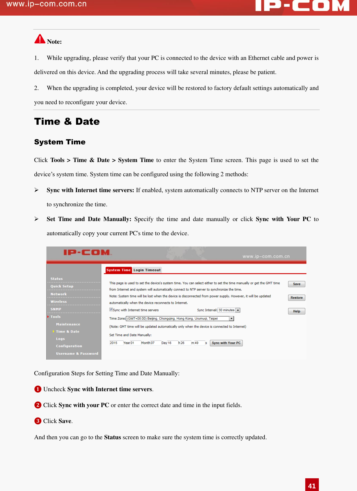   41 Note: 1.  While upgrading, please verify that your PC is connected to the device with an Ethernet cable and power is delivered on this device. And the upgrading process will take several minutes, please be patient. 2.  When the upgrading is completed, your device will be restored to factory default settings automatically and you need to reconfigure your device.   Time &amp; Date System Time Click Tools &gt; Time &amp; Date &gt; System Time to enter the System Time screen.  This page is used to set the device’s system time. System time can be configured using the following 2 methods:  Sync with Internet time servers: If enabled, system automatically connects to NTP server on the Internet to synchronize the time.  Set  Time  and  Date  Manually:  Specify  the  time  and  date  manually  or  click  Sync  with  Your  PC  to automatically copy your current PC&apos;s time to the device.    Configuration Steps for Setting Time and Date Manually: ❶ Uncheck Sync with Internet time servers.   ❷ Click Sync with your PC or enter the correct date and time in the input fields.   ❸ Click Save.   And then you can go to the Status screen to make sure the system time is correctly updated. 