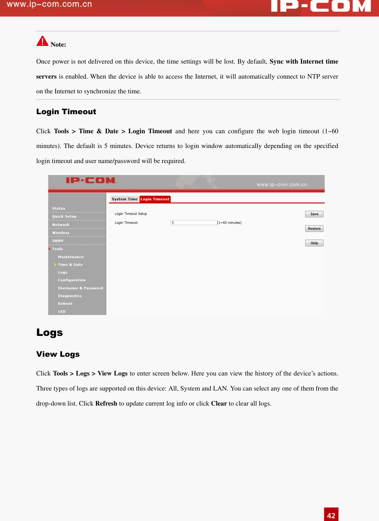   42 Note:                                                                                 Once power is not delivered on this device, the time settings will be lost. By default, Sync with Internet time servers is enabled. When the device is able to access the Internet, it will automatically connect to NTP server on the Internet to synchronize the time.   Login Timeout Click  Tools  &gt;  Time  &amp;  Date  &gt;  Login  Timeout  and  here  you  can  configure  the  web  login  timeout  (1~60 minutes). The default is 5 minutes. Device returns to login window automatically depending on the specified login timeout and user name/password will be required.  Logs View Logs Click Tools &gt; Logs &gt; View Logs to enter screen below. Here you can view the history of the device’s actions. Three types of logs are supported on this device: All, System and LAN. You can select any one of them from the drop-down list. Click Refresh to update current log info or click Clear to clear all logs. 