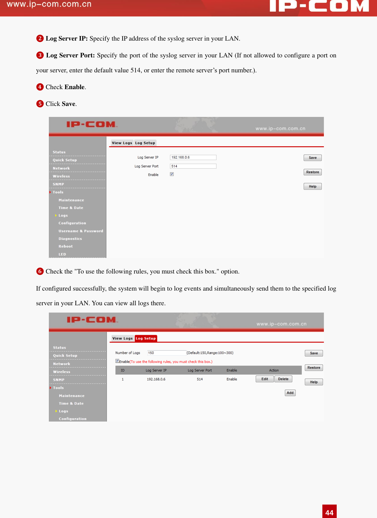   44 ❷ Log Server IP: Specify the IP address of the syslog server in your LAN. ❸ Log Server Port: Specify the port of the syslog server in your LAN (If not allowed to configure a port on your server, enter the default value 514, or enter the remote server’s port number.).   ❹ Check Enable.   ❺ Click Save.  ❻ Check the &quot;To use the following rules, you must check this box.&quot; option. If configured successfully, the system will begin to log events and simultaneously send them to the specified log server in your LAN. You can view all logs there.     