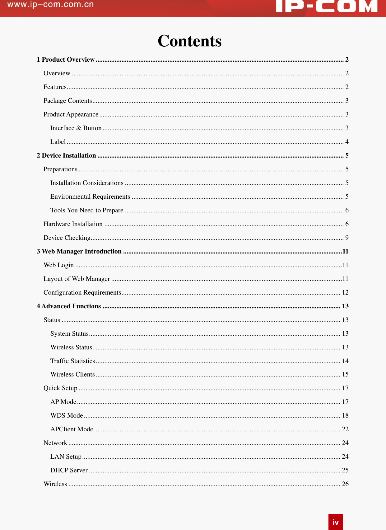   iv Contents   1 Product Overview ................................................................................................................................................. 2 Overview ............................................................................................................................................................... 2 Features .................................................................................................................................................................. 2 Package Contents ................................................................................................................................................... 3 Product Appearance ............................................................................................................................................... 3 Interface &amp; Button ............................................................................................................................................. 3 Label .................................................................................................................................................................. 4 2 Device Installation ................................................................................................................................................ 5 Preparations ........................................................................................................................................................... 5 Installation Considerations ................................................................................................................................ 5 Environmental Requirements ............................................................................................................................ 5 Tools You Need to Prepare ................................................................................................................................ 6 Hardware Installation ............................................................................................................................................ 6 Device Checking .................................................................................................................................................... 9 3 Web Manager Introduction ................................................................................................................................ 11 Web Login ............................................................................................................................................................11 Layout of Web Manager .......................................................................................................................................11 Configuration Requirements ................................................................................................................................ 12 4 Advanced Functions ........................................................................................................................................... 13 Status ................................................................................................................................................................... 13 System Status ................................................................................................................................................... 13 Wireless Status ................................................................................................................................................. 13 Traffic Statistics ............................................................................................................................................... 14 Wireless Clients ............................................................................................................................................... 15 Quick Setup ......................................................................................................................................................... 17 AP Mode .......................................................................................................................................................... 17 WDS Mode ...................................................................................................................................................... 18 APClient Mode ................................................................................................................................................ 22 Network ............................................................................................................................................................... 24 LAN Setup ....................................................................................................................................................... 24 DHCP Server ................................................................................................................................................... 25 Wireless ............................................................................................................................................................... 26 