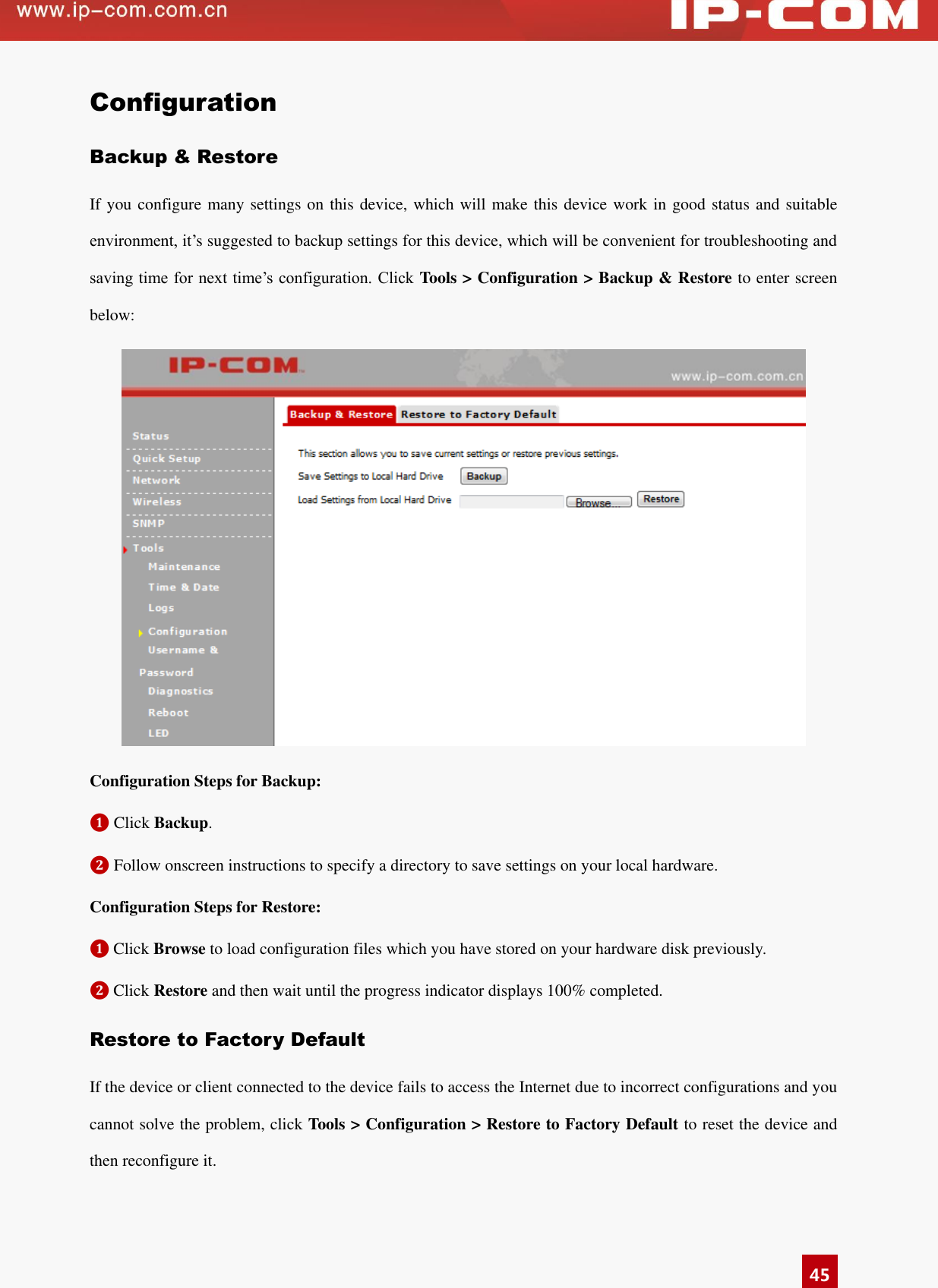   45 Configuration Backup &amp; Restore If you configure many settings on this device, which will make this device work in good status and suitable environment, it’s suggested to backup settings for this device, which will be convenient for troubleshooting and saving time for next time’s configuration. Click  Tools &gt; Configuration &gt; Backup &amp; Restore to enter screen below:      Configuration Steps for Backup: ❶ Click Backup. ❷ Follow onscreen instructions to specify a directory to save settings on your local hardware. Configuration Steps for Restore: ❶ Click Browse to load configuration files which you have stored on your hardware disk previously. ❷ Click Restore and then wait until the progress indicator displays 100% completed. Restore to Factory Default If the device or client connected to the device fails to access the Internet due to incorrect configurations and you cannot solve the problem, click Tools &gt; Configuration &gt; Restore to Factory Default to reset the device and then reconfigure it.   