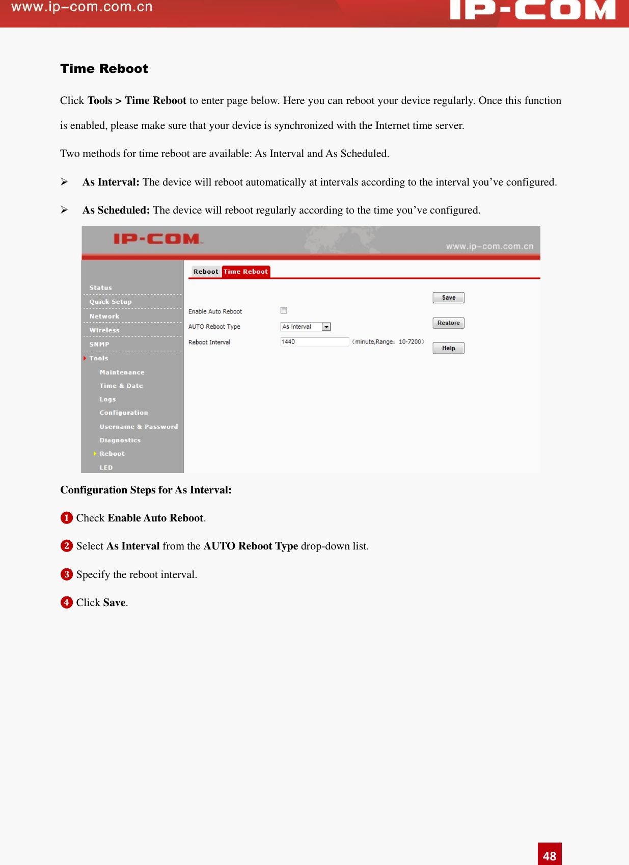   48 Time Reboot Click Tools &gt; Time Reboot to enter page below. Here you can reboot your device regularly. Once this function is enabled, please make sure that your device is synchronized with the Internet time server.   Two methods for time reboot are available: As Interval and As Scheduled.    As Interval: The device will reboot automatically at intervals according to the interval you’ve configured.  As Scheduled: The device will reboot regularly according to the time you’ve configured.  Configuration Steps for As Interval: ❶ Check Enable Auto Reboot.   ❷ Select As Interval from the AUTO Reboot Type drop-down list.   ❸ Specify the reboot interval. ❹ Click Save. 