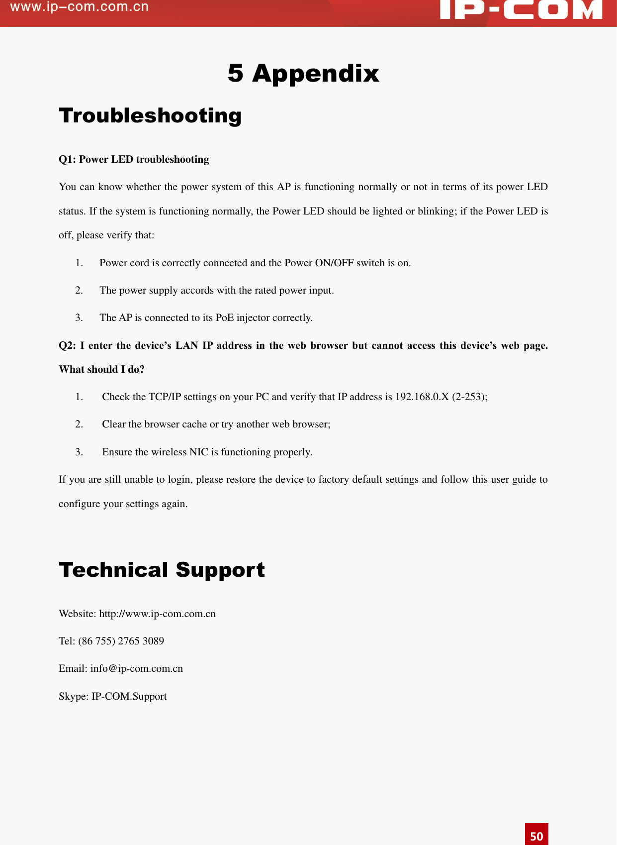      50 5 Appendix Troubleshooting Q1: Power LED troubleshooting You can know whether the power system of this AP is functioning normally or not in terms of its power LED status. If the system is functioning normally, the Power LED should be lighted or blinking; if the Power LED is off, please verify that:   1.   Power cord is correctly connected and the Power ON/OFF switch is on.   2.    The power supply accords with the rated power input. 3.    The AP is connected to its PoE injector correctly. Q2: I  enter  the  device’s LAN  IP  address in  the  web browser  but  cannot  access  this  device’s  web  page. What should I do? 1.  Check the TCP/IP settings on your PC and verify that IP address is 192.168.0.X (2-253); 2.  Clear the browser cache or try another web browser; 3.  Ensure the wireless NIC is functioning properly. If you are still unable to login, please restore the device to factory default settings and follow this user guide to configure your settings again.    Technical Support Website: http://www.ip-com.com.cn   Tel: (86 755) 2765 3089 Email: info@ip-com.com.cn Skype: IP-COM.Support  