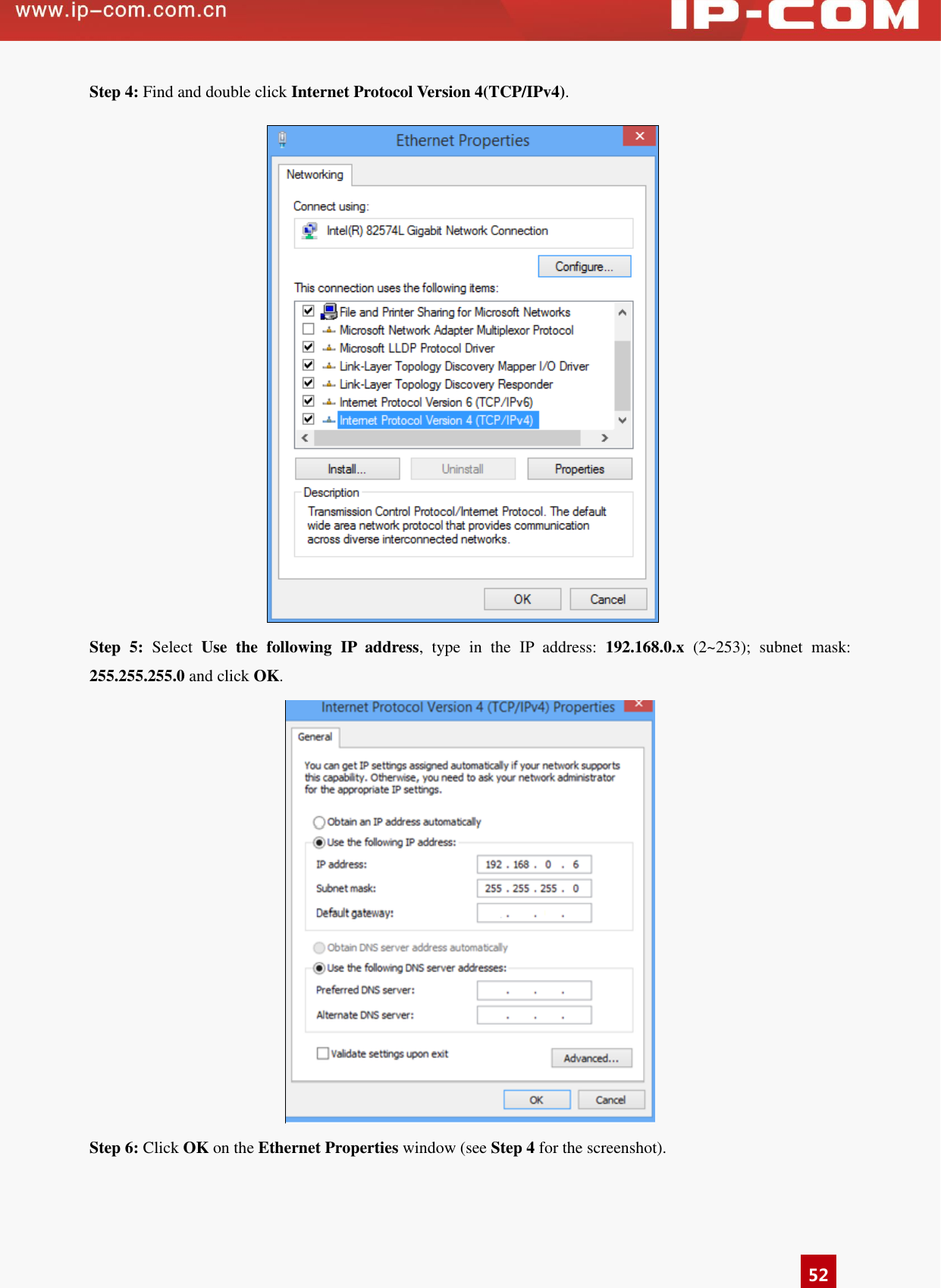      52 Step 4: Find and double click Internet Protocol Version 4(TCP/IPv4).  Step  5:  Select  Use  the  following  IP  address,  type  in  the  IP  address:  192.168.0.x  (2~253);  subnet  mask: 255.255.255.0 and click OK.  Step 6: Click OK on the Ethernet Properties window (see Step 4 for the screenshot). 