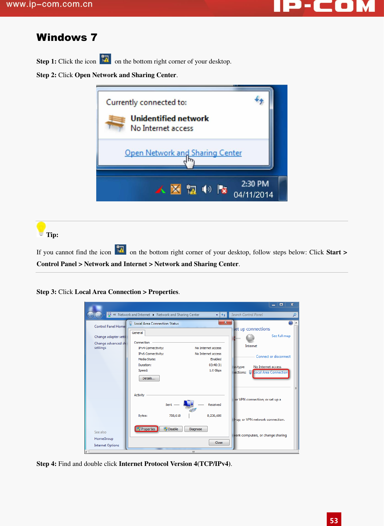      53 Windows 7 Step 1: Click the icon    on the bottom right corner of your desktop. Step 2: Click Open Network and Sharing Center.   Tip: If you cannot find the icon    on the bottom right corner of your desktop, follow steps below: Click Start &gt; Control Panel &gt; Network and Internet &gt; Network and Sharing Center.  Step 3: Click Local Area Connection &gt; Properties.  Step 4: Find and double click Internet Protocol Version 4(TCP/IPv4). 