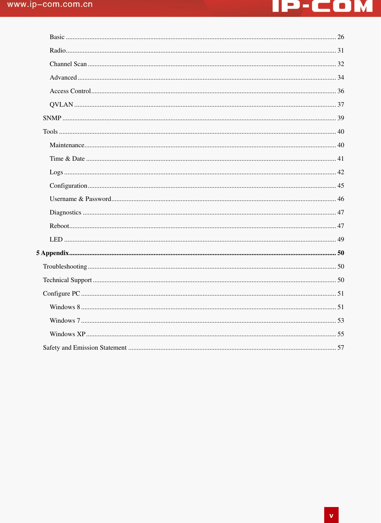   v Basic ................................................................................................................................................................ 26 Radio ................................................................................................................................................................ 31 Channel Scan ................................................................................................................................................... 32 Advanced ......................................................................................................................................................... 34 Access Control ................................................................................................................................................. 36 QVLAN ........................................................................................................................................................... 37 SNMP .................................................................................................................................................................. 39 Tools .................................................................................................................................................................... 40 Maintenance ..................................................................................................................................................... 40 Time &amp; Date .................................................................................................................................................... 41 Logs ................................................................................................................................................................. 42 Configuration ................................................................................................................................................... 45 Username &amp; Password ..................................................................................................................................... 46 Diagnostics ...................................................................................................................................................... 47 Reboot .............................................................................................................................................................. 47 LED ................................................................................................................................................................. 49 5 Appendix .............................................................................................................................................................. 50 Troubleshooting ................................................................................................................................................... 50 Technical Support ................................................................................................................................................ 50 Configure PC ....................................................................................................................................................... 51 Windows 8 ....................................................................................................................................................... 51 Windows 7 ....................................................................................................................................................... 53 Windows XP .................................................................................................................................................... 55 Safety and Emission Statement ........................................................................................................................... 57  