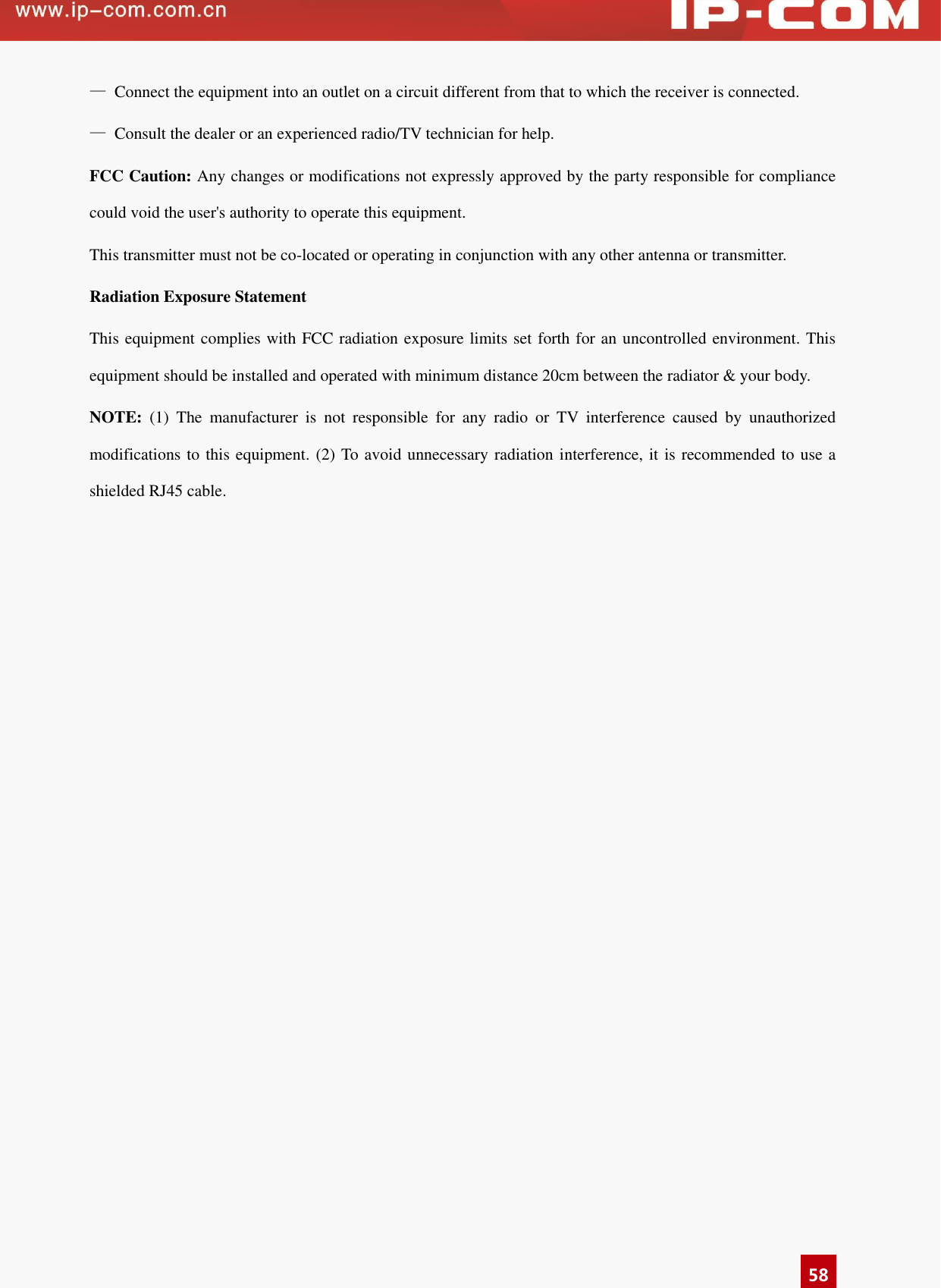      58 —  Connect the equipment into an outlet on a circuit different from that to which the receiver is connected. —  Consult the dealer or an experienced radio/TV technician for help. FCC Caution: Any changes or modifications not expressly approved by the party responsible for compliance could void the user&apos;s authority to operate this equipment. This transmitter must not be co-located or operating in conjunction with any other antenna or transmitter.   Radiation Exposure Statement This equipment complies with FCC radiation exposure limits set forth for an uncontrolled environment. This equipment should be installed and operated with minimum distance 20cm between the radiator &amp; your body. NOTE:  (1)  The  manufacturer  is  not  responsible  for  any  radio  or  TV  interference  caused  by  unauthorized modifications to this equipment. (2) To avoid unnecessary radiation interference, it is recommended to use a shielded RJ45 cable.  