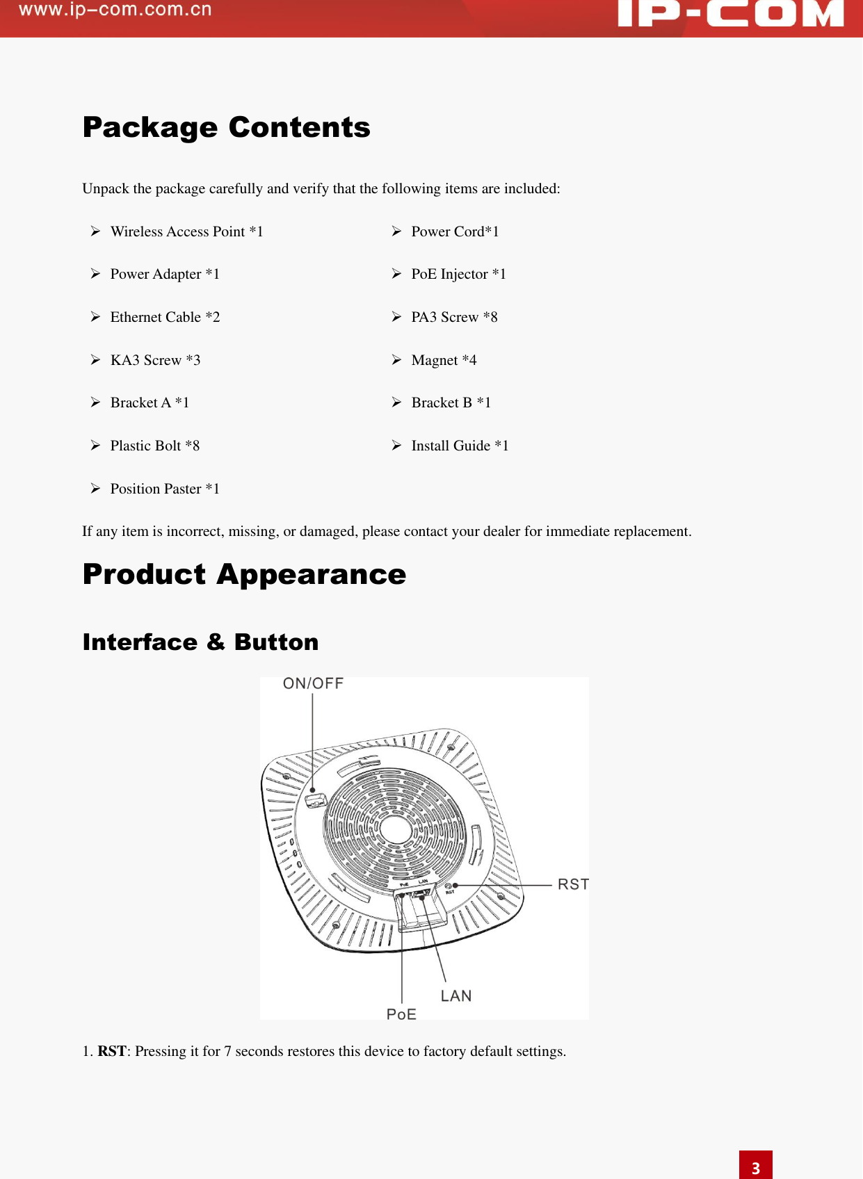   3  Package Contents Unpack the package carefully and verify that the following items are included:  Wireless Access Point *1  Power Cord*1  Power Adapter *1  PoE Injector *1  Ethernet Cable *2  PA3 Screw *8  KA3 Screw *3  Magnet *4  Bracket A *1  Bracket B *1  Plastic Bolt *8  Install Guide *1  Position Paster *1  If any item is incorrect, missing, or damaged, please contact your dealer for immediate replacement.   Product Appearance Interface &amp; Button  1. RST: Pressing it for 7 seconds restores this device to factory default settings. 