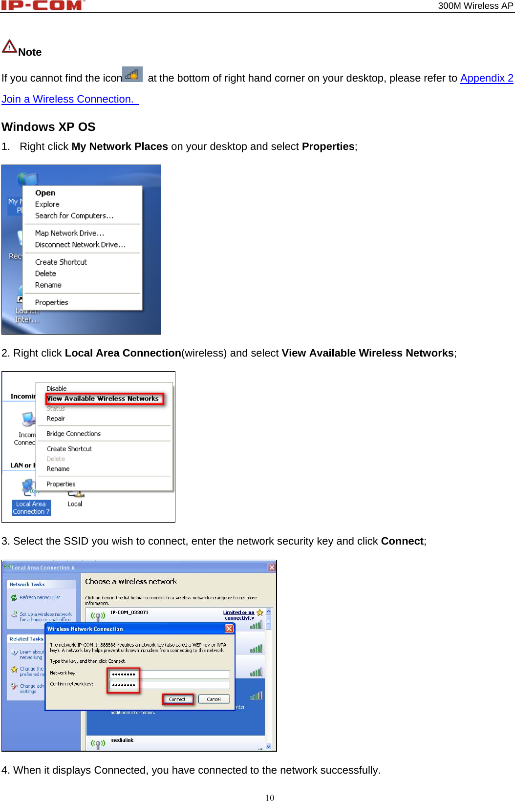                                                                                           300M Wireless AP 10 Note If you cannot find the icon   at the bottom of right hand corner on your desktop, please refer to Appendix 2 Join a Wireless Connection.   Windows XP OS 1. Right click My Network Places on your desktop and select Properties;    2. Right click Local Area Connection(wireless) and select View Available Wireless Networks;    3. Select the SSID you wish to connect, enter the network security key and click Connect;    4. When it displays Connected, you have connected to the network successfully. 