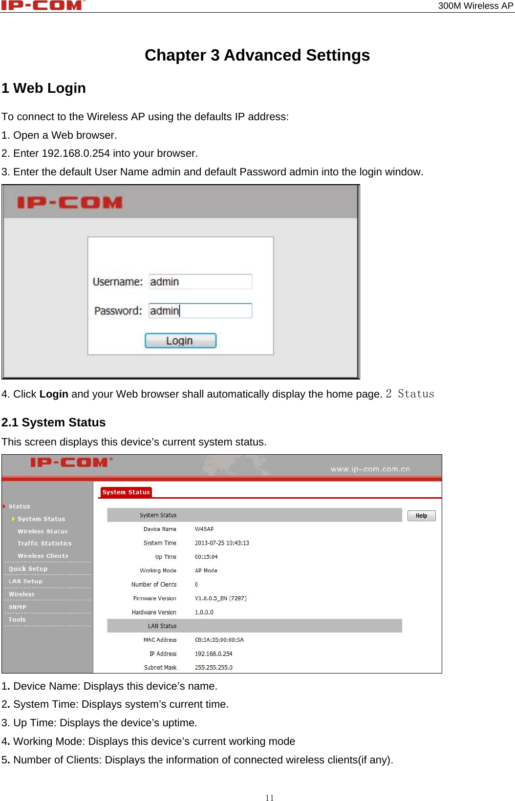                                                                                           300M Wireless AP 11 Chapter 3 Advanced Settings 1 Web Login To connect to the Wireless AP using the defaults IP address: 1. Open a Web browser.   2. Enter 192.168.0.254 into your browser. 3. Enter the default User Name admin and default Password admin into the login window.  4. Click Login and your Web browser shall automatically display the home page. 2 Status 2.1 System Status This screen displays this device’s current system status.  1. Device Name: Displays this device’s name. 2. System Time: Displays system’s current time. 3. Up Time: Displays the device’s uptime. 4. Working Mode: Displays this device’s current working mode 5. Number of Clients: Displays the information of connected wireless clients(if any). 