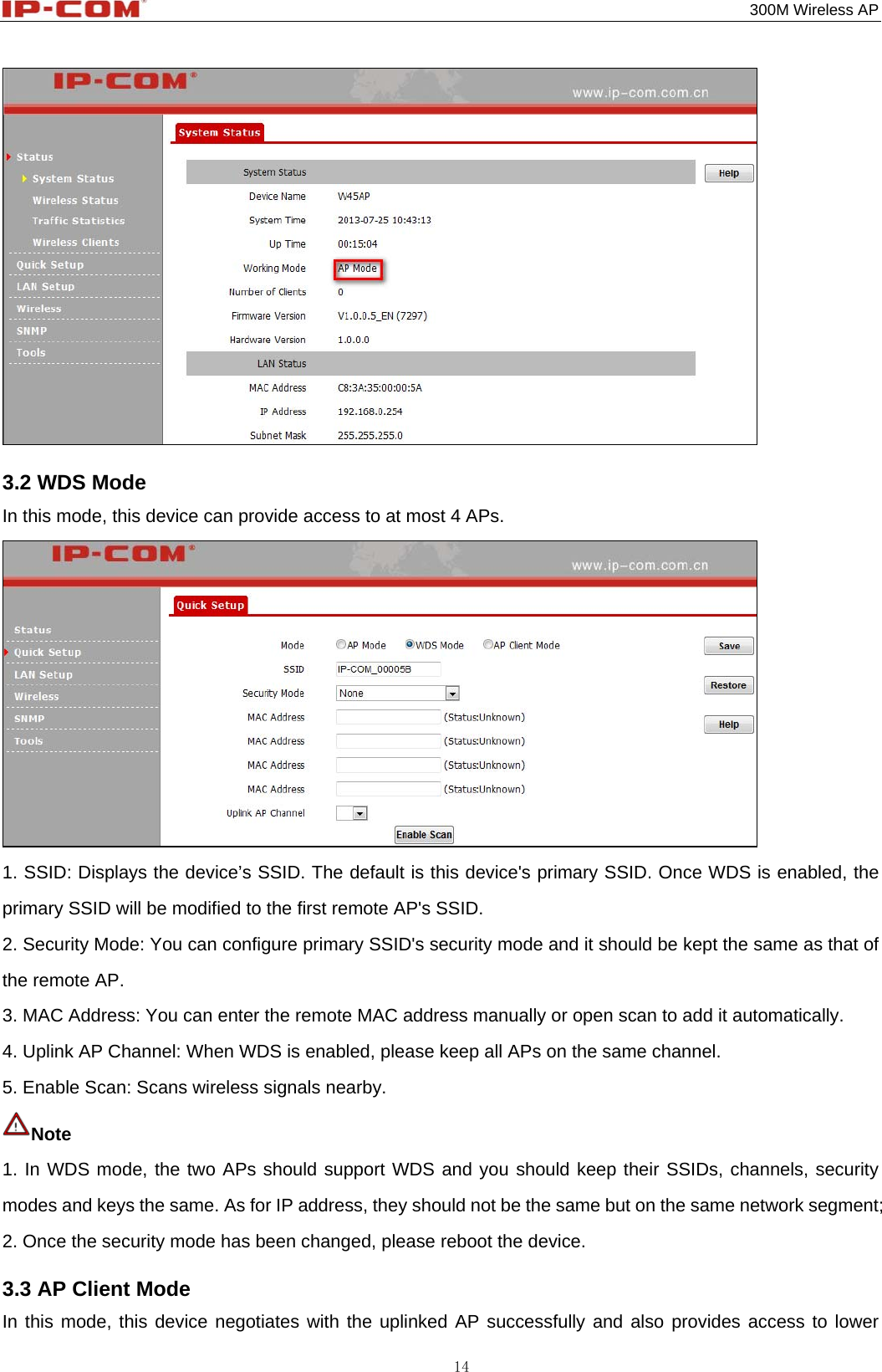                                                                                           300M Wireless AP 14  3.2 WDS Mode In this mode, this device can provide access to at most 4 APs.  1. SSID: Displays the device’s SSID. The default is this device&apos;s primary SSID. Once WDS is enabled, the primary SSID will be modified to the first remote AP&apos;s SSID. 2. Security Mode: You can configure primary SSID&apos;s security mode and it should be kept the same as that of the remote AP. 3. MAC Address: You can enter the remote MAC address manually or open scan to add it automatically. 4. Uplink AP Channel: When WDS is enabled, please keep all APs on the same channel. 5. Enable Scan: Scans wireless signals nearby. Note  1. In WDS mode, the two APs should support WDS and you should keep their SSIDs, channels, security modes and keys the same. As for IP address, they should not be the same but on the same network segment; 2. Once the security mode has been changed, please reboot the device. 3.3 AP Client Mode In this mode, this device negotiates with the uplinked AP successfully and also provides access to lower 