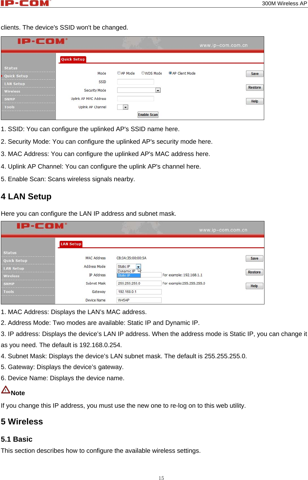                                                                                           300M Wireless AP 15 clients. The device&apos;s SSID won&apos;t be changed.  1. SSID: You can configure the uplinked AP&apos;s SSID name here. 2. Security Mode: You can configure the uplinked AP&apos;s security mode here. 3. MAC Address: You can configure the uplinked AP&apos;s MAC address here. 4. Uplink AP Channel: You can configure the uplink AP&apos;s channel here. 5. Enable Scan: Scans wireless signals nearby. 4 LAN Setup Here you can configure the LAN IP address and subnet mask.  1. MAC Address: Displays the LAN’s MAC address. 2. Address Mode: Two modes are available: Static IP and Dynamic IP. 3. IP address: Displays the device’s LAN IP address. When the address mode is Static IP, you can change it as you need. The default is 192.168.0.254. 4. Subnet Mask: Displays the device’s LAN subnet mask. The default is 255.255.255.0. 5. Gateway: Displays the device’s gateway. 6. Device Name: Displays the device name. Note  If you change this IP address, you must use the new one to re-log on to this web utility. 5 Wireless 5.1 Basic This section describes how to configure the available wireless settings. 