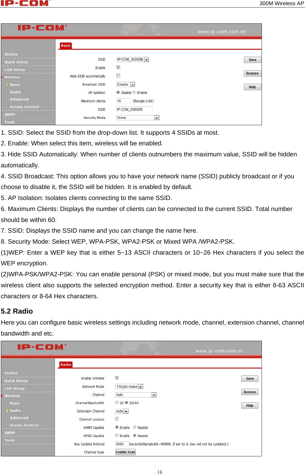                                                                                           300M Wireless AP 16  1. SSID: Select the SSID from the drop-down list. It supports 4 SSIDs at most. 2. Enable: When select this item, wireless will be enabled. 3. Hide SSID Automatically: When number of clients outnumbers the maximum value, SSID will be hidden automatically. 4. SSID Broadcast: This option allows you to have your network name (SSID) publicly broadcast or if you choose to disable it, the SSID will be hidden. It is enabled by default. 5. AP Isolation: Isolates clients connecting to the same SSID. 6. Maximum Clients: Displays the number of clients can be connected to the current SSID. Total number should be within 60. 7. SSID: Displays the SSID name and you can change the name here. 8. Security Mode: Select WEP, WPA-PSK, WPA2-PSK or Mixed WPA /WPA2-PSK. (1)WEP: Enter a WEP key that is either 5~13 ASCII characters or 10~26 Hex characters if you select the WEP encryption. (2)WPA-PSK/WPA2-PSK: You can enable personal (PSK) or mixed mode, but you must make sure that the wireless client also supports the selected encryption method. Enter a security key that is either 8-63 ASCII characters or 8-64 Hex characters. 5.2 Radio Here you can configure basic wireless settings including network mode, channel, extension channel, channel bandwidth and etc.  