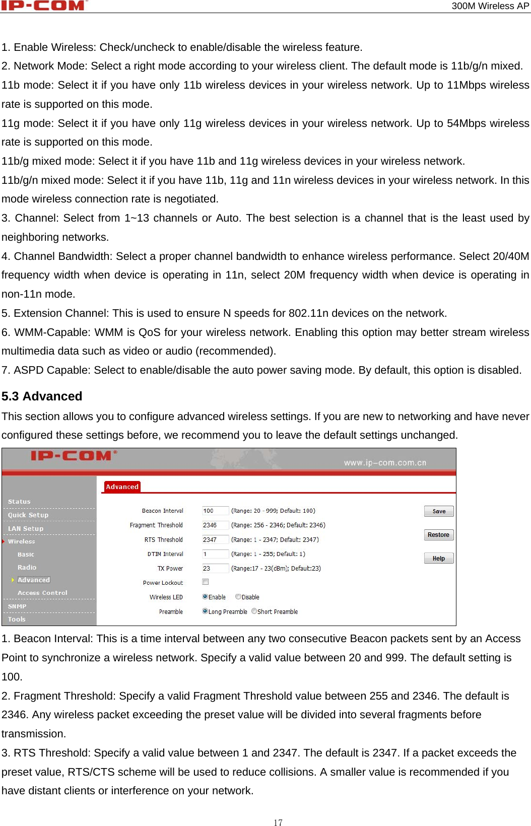                                                                                           300M Wireless AP 17 1. Enable Wireless: Check/uncheck to enable/disable the wireless feature. 2. Network Mode: Select a right mode according to your wireless client. The default mode is 11b/g/n mixed.   11b mode: Select it if you have only 11b wireless devices in your wireless network. Up to 11Mbps wireless rate is supported on this mode. 11g mode: Select it if you have only 11g wireless devices in your wireless network. Up to 54Mbps wireless rate is supported on this mode. 11b/g mixed mode: Select it if you have 11b and 11g wireless devices in your wireless network.   11b/g/n mixed mode: Select it if you have 11b, 11g and 11n wireless devices in your wireless network. In this mode wireless connection rate is negotiated. 3. Channel: Select from 1~13 channels or Auto. The best selection is a channel that is the least used by neighboring networks. 4. Channel Bandwidth: Select a proper channel bandwidth to enhance wireless performance. Select 20/40M frequency width when device is operating in 11n, select 20M frequency width when device is operating in non-11n mode. 5. Extension Channel: This is used to ensure N speeds for 802.11n devices on the network. 6. WMM-Capable: WMM is QoS for your wireless network. Enabling this option may better stream wireless multimedia data such as video or audio (recommended). 7. ASPD Capable: Select to enable/disable the auto power saving mode. By default, this option is disabled. 5.3 Advanced This section allows you to configure advanced wireless settings. If you are new to networking and have never configured these settings before, we recommend you to leave the default settings unchanged.  1. Beacon Interval: This is a time interval between any two consecutive Beacon packets sent by an Access Point to synchronize a wireless network. Specify a valid value between 20 and 999. The default setting is 100. 2. Fragment Threshold: Specify a valid Fragment Threshold value between 255 and 2346. The default is 2346. Any wireless packet exceeding the preset value will be divided into several fragments before transmission. 3. RTS Threshold: Specify a valid value between 1 and 2347. The default is 2347. If a packet exceeds the preset value, RTS/CTS scheme will be used to reduce collisions. A smaller value is recommended if you have distant clients or interference on your network. 