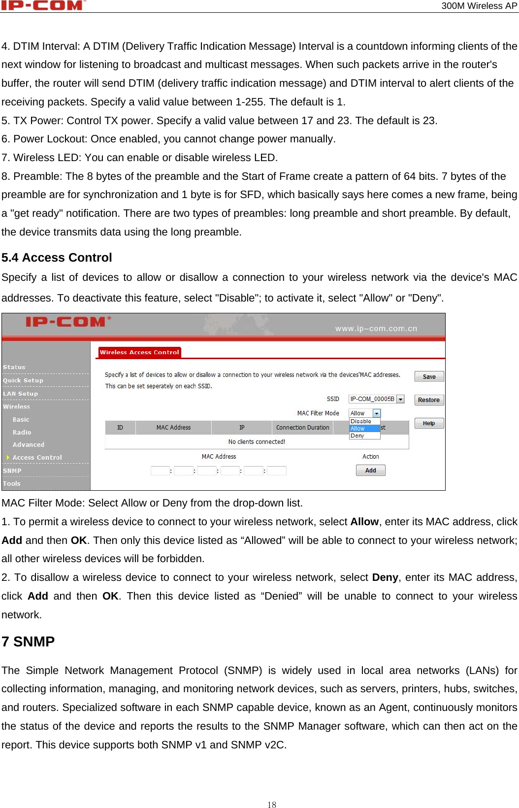                                                                                           300M Wireless AP 18 4. DTIM Interval: A DTIM (Delivery Traffic Indication Message) Interval is a countdown informing clients of the next window for listening to broadcast and multicast messages. When such packets arrive in the router&apos;s buffer, the router will send DTIM (delivery traffic indication message) and DTIM interval to alert clients of the receiving packets. Specify a valid value between 1-255. The default is 1. 5. TX Power: Control TX power. Specify a valid value between 17 and 23. The default is 23. 6. Power Lockout: Once enabled, you cannot change power manually. 7. Wireless LED: You can enable or disable wireless LED.   8. Preamble: The 8 bytes of the preamble and the Start of Frame create a pattern of 64 bits. 7 bytes of the preamble are for synchronization and 1 byte is for SFD, which basically says here comes a new frame, being a &quot;get ready&quot; notification. There are two types of preambles: long preamble and short preamble. By default, the device transmits data using the long preamble. 5.4 Access Control Specify a list of devices to allow or disallow a connection to your wireless network via the device&apos;s MAC addresses. To deactivate this feature, select &quot;Disable&quot;; to activate it, select &quot;Allow&quot; or &quot;Deny&quot;.  MAC Filter Mode: Select Allow or Deny from the drop-down list. 1. To permit a wireless device to connect to your wireless network, select Allow, enter its MAC address, click Add and then OK. Then only this device listed as “Allowed” will be able to connect to your wireless network; all other wireless devices will be forbidden. 2. To disallow a wireless device to connect to your wireless network, select Deny, enter its MAC address, click  Add and then OK. Then this device listed as “Denied” will be unable to connect to your wireless network. 7 SNMP The Simple Network Management Protocol (SNMP) is widely used in local area networks (LANs) for collecting information, managing, and monitoring network devices, such as servers, printers, hubs, switches, and routers. Specialized software in each SNMP capable device, known as an Agent, continuously monitors the status of the device and reports the results to the SNMP Manager software, which can then act on the report. This device supports both SNMP v1 and SNMP v2C.   