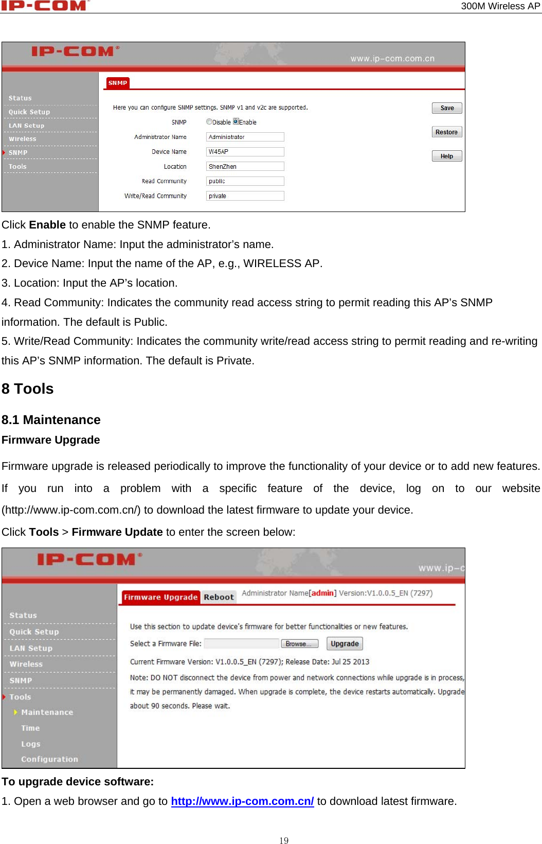                                                                                           300M Wireless AP 19  Click Enable to enable the SNMP feature. 1. Administrator Name: Input the administrator’s name. 2. Device Name: Input the name of the AP, e.g., WIRELESS AP. 3. Location: Input the AP’s location. 4. Read Community: Indicates the community read access string to permit reading this AP’s SNMP information. The default is Public. 5. Write/Read Community: Indicates the community write/read access string to permit reading and re-writing this AP’s SNMP information. The default is Private. 8 Tools 8.1 Maintenance Firmware Upgrade Firmware upgrade is released periodically to improve the functionality of your device or to add new features. If you run into a problem with a specific feature of the device, log on to our website (http://www.ip-com.com.cn/) to download the latest firmware to update your device. Click Tools &gt; Firmware Update to enter the screen below:  To upgrade device software: 1. Open a web browser and go to http://www.ip-com.com.cn/ to download latest firmware. 