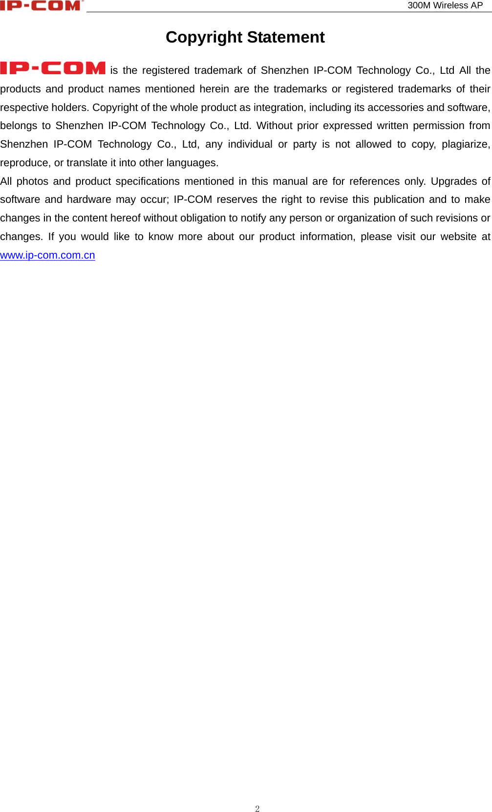                                                                                          300M Wireless AP 2 Copyright Statement  is the registered trademark of Shenzhen IP-COM Technology Co., Ltd All the products and product names mentioned herein are the trademarks or registered trademarks of their respective holders. Copyright of the whole product as integration, including its accessories and software, belongs to Shenzhen IP-COM Technology Co., Ltd. Without prior expressed written permission from Shenzhen IP-COM Technology Co., Ltd, any individual or party is not allowed to copy, plagiarize, reproduce, or translate it into other languages. All photos and product specifications mentioned in this manual are for references only. Upgrades of software and hardware may occur; IP-COM reserves the right to revise this publication and to make changes in the content hereof without obligation to notify any person or organization of such revisions or changes. If you would like to know more about our product information, please visit our website at www.ip-com.com.cn     