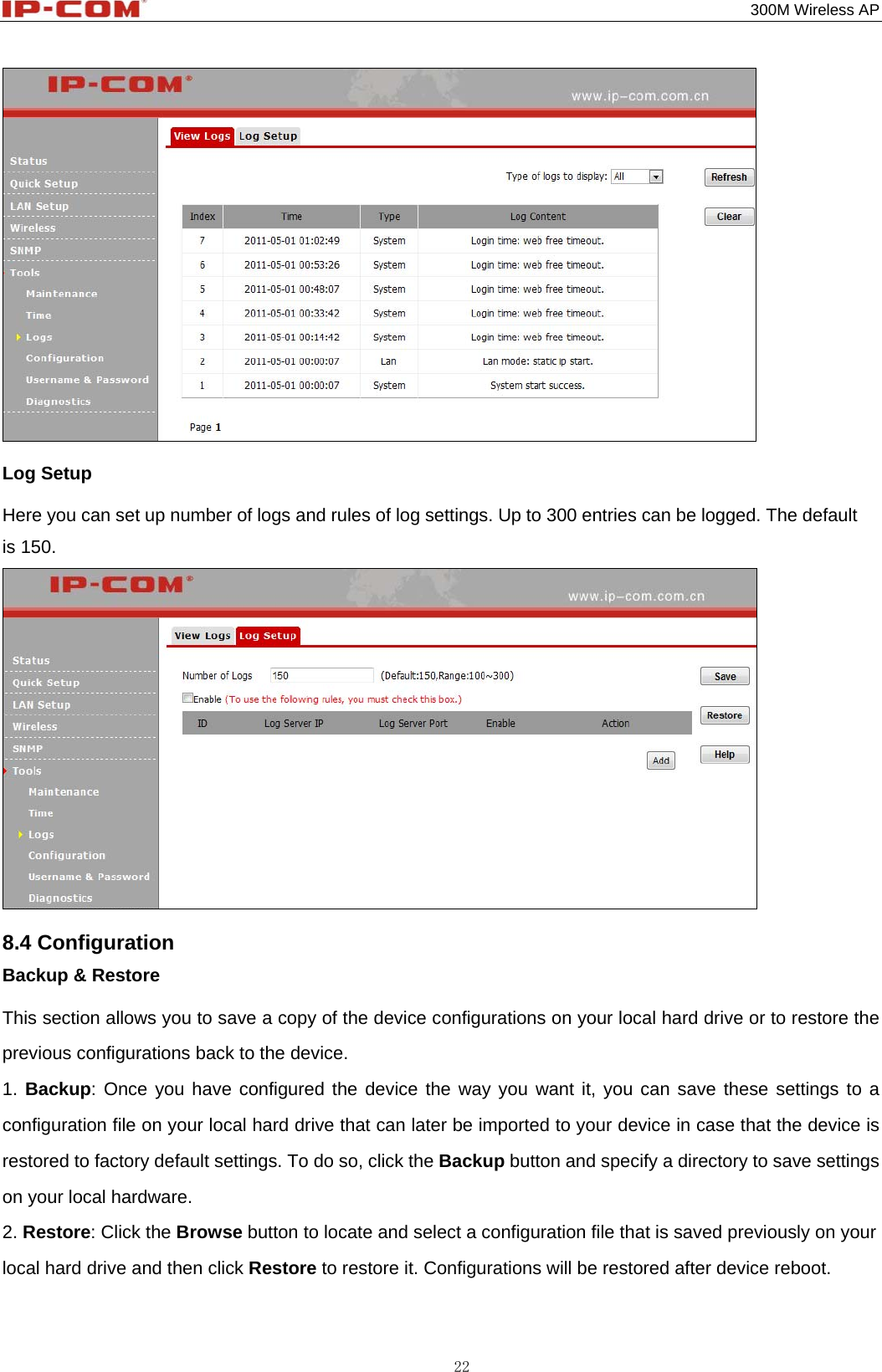                                                                                           300M Wireless AP 22  Log Setup Here you can set up number of logs and rules of log settings. Up to 300 entries can be logged. The default is 150.  8.4 Configuration Backup &amp; Restore This section allows you to save a copy of the device configurations on your local hard drive or to restore the previous configurations back to the device. 1. Backup: Once you have configured the device the way you want it, you can save these settings to a configuration file on your local hard drive that can later be imported to your device in case that the device is restored to factory default settings. To do so, click the Backup button and specify a directory to save settings on your local hardware. 2. Restore: Click the Browse button to locate and select a configuration file that is saved previously on your local hard drive and then click Restore to restore it. Configurations will be restored after device reboot. 