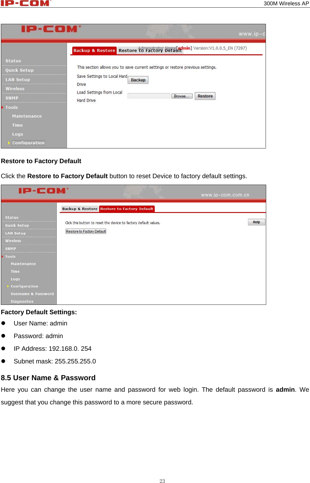                                                                                           300M Wireless AP 23  Restore to Factory Default Click the Restore to Factory Default button to reset Device to factory default settings.  Factory Default Settings:   User Name: admin  Password: admin   IP Address: 192.168.0. 254   Subnet mask: 255.255.255.0 8.5 User Name &amp; Password Here you can change the user name and password for web login. The default password is admin. We suggest that you change this password to a more secure password. 
